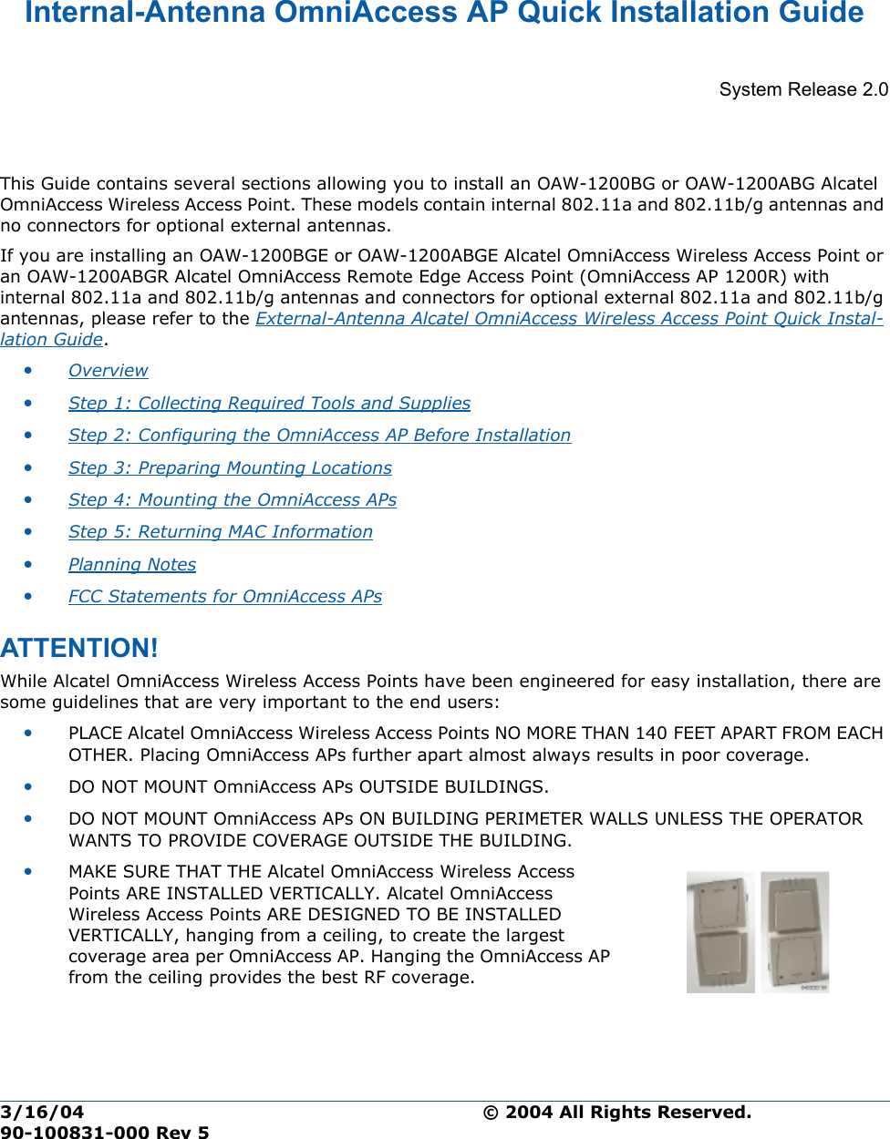 3/16/04 © 2004 All Rights Reserved.  90-100831-000 Rev 5Internal-Antenna OmniAccess AP Quick Installation GuideInternal-Antenna Alcate l OmniAccess Wireless Ac cess Point Quick Installation  GuideSystem Release 2.0This Guide contains several sections allowing you to install an OAW-1200BG or OAW-1200ABG Alcatel OmniAccess Wireless Access Point. These models contain internal 802.11a and 802.11b/g antennas and no connectors for optional external antennas. If you are installing an OAW-1200BGE or OAW-1200ABGE Alcatel OmniAccess Wireless Access Point or an OAW-1200ABGR Alcatel OmniAccess Remote Edge Access Point (OmniAccess AP 1200R) with internal 802.11a and 802.11b/g antennas and connectors for optional external 802.11a and 802.11b/g antennas, please refer to the External-Antenna Alcatel OmniAccess Wireless Access Point Quick Instal-lation Guide.•Overview •Step 1: Collecting Required Tools and Supplies •Step 2: Configuring the OmniAccess AP Before Installation •Step 3: Preparing Mounting Locations •Step 4: Mounting the OmniAccess APs •Step 5: Returning MAC Information •Planning Notes •FCC Statements for OmniAccess APs ATTENTION!Special Considerati onsWhile Alcatel OmniAccess Wireless Access Points have been engineered for easy installation, there are some guidelines that are very important to the end users:•PLACE Alcatel OmniAccess Wireless Access Points NO MORE THAN 140 FEET APART FROM EACH OTHER. Placing OmniAccess APs further apart almost always results in poor coverage.•DO NOT MOUNT OmniAccess APs OUTSIDE BUILDINGS.•DO NOT MOUNT OmniAccess APs ON BUILDING PERIMETER WALLS UNLESS THE OPERATOR WANTS TO PROVIDE COVERAGE OUTSIDE THE BUILDING.•MAKE SURE THAT THE Alcatel OmniAccess Wireless Access Points ARE INSTALLED VERTICALLY. Alcatel OmniAccess Wireless Access Points ARE DESIGNED TO BE INSTALLED VERTICALLY, hanging from a ceiling, to create the largest coverage area per OmniAccess AP. Hanging the OmniAccess AP from the ceiling provides the best RF coverage.