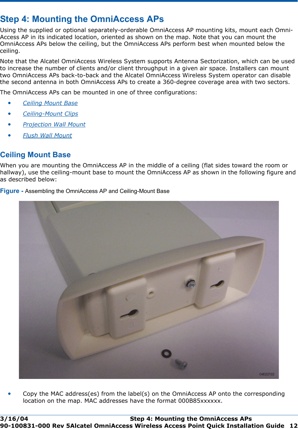 3/16/04 Step 4: Mounting the OmniAccess APs  90-100831-000 Rev 5Alcatel OmniAccess Wireless Access Point Quick Installation Guide 12Step 4: Mounting the OmniAccess APsStep 4: Mounting the OmniAccess APsUsing the supplied or optional separately-orderable OmniAccess AP mounting kits, mount each Omni-Access AP in its indicated location, oriented as shown on the map. Note that you can mount the OmniAccess APs below the ceiling, but the OmniAccess APs perform best when mounted below the ceiling.Note that the Alcatel OmniAccess Wireless System supports Antenna Sectorization, which can be used to increase the number of clients and/or client throughput in a given air space. Installers can mount two OmniAccess APs back-to-back and the Alcatel OmniAccess Wireless System operator can disable the second antenna in both OmniAccess APs to create a 360-degree coverage area with two sectors.The OmniAccess APs can be mounted in one of three configurations:•Ceiling Mount Base •Ceiling-Mount Clips •Projection Wall Mount •Flush Wall Mount Ceiling Mount BaseCe iling Mount BaseWhen you are mounting the OmniAccess AP in the middle of a ceiling (flat sides toward the room or hallway), use the ceiling-mount base to mount the OmniAccess AP as shown in the following figure and as described below:Figure - Assembling the OmniAccess AP and Ceiling-Mount Base•Copy the MAC address(es) from the label(s) on the OmniAccess AP onto the corresponding location on the map. MAC addresses have the format 000B85xxxxxx.