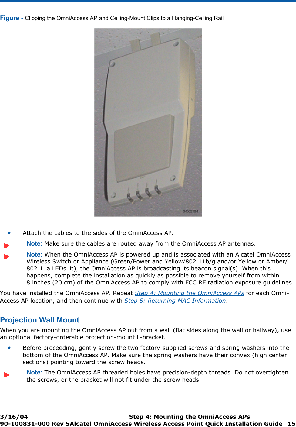 3/16/04 Step 4: Mounting the OmniAccess APs  90-100831-000 Rev 5Alcatel OmniAccess Wireless Access Point Quick Installation Guide 15Figure - Clipping the OmniAccess AP and Ceiling-Mount Clips to a Hanging-Ceiling Rail•Attach the cables to the sides of the OmniAccess AP.Note: Make sure the cables are routed away from the OmniAccess AP antennas.Note: When the OmniAccess AP is powered up and is associated with an Alcatel OmniAccess Wireless Switch or Appliance (Green/Power and Yellow/802.11b/g and/or Yellow or Amber/802.11a LEDs lit), the OmniAccess AP is broadcasting its beacon signal(s). When this happens, complete the installation as quickly as possible to remove yourself from within 8 inches (20 cm) of the OmniAccess AP to comply with FCC RF radiation exposure guidelines.You have installed the OmniAccess AP. Repeat Step 4: Mounting the OmniAccess APs for each Omni-Access AP location, and then continue with Step 5: Returning MAC Information.Projection Wall MountProj ection Wall MountWhen you are mounting the OmniAccess AP out from a wall (flat sides along the wall or hallway), use an optional factory-orderable projection-mount L-bracket.•Before proceeding, gently screw the two factory-supplied screws and spring washers into the bottom of the OmniAccess AP. Make sure the spring washers have their convex (high center sections) pointing toward the screw heads.Note: The OmniAccess AP threaded holes have precision-depth threads. Do not overtighten the screws, or the bracket will not fit under the screw heads.