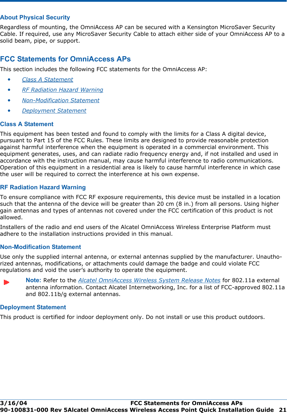 3/16/04 FCC Statements for OmniAccess APs  90-100831-000 Rev 5Alcatel OmniAccess Wireless Access Point Quick Installation Guide 21About Physical SecurityAbout Physical SecurityRegardless of mounting, the OmniAccess AP can be secured with a Kensington MicroSaver Security Cable. If required, use any MicroSaver Security Cable to attach either side of your OmniAccess AP to a solid beam, pipe, or support.FCC Statements for OmniAccess APsFCC Statements for OmniAccess APsThis section includes the following FCC statements for the OmniAccess AP:•Class A Statement •RF Radiation Hazard Warning •Non-Modification Statement •Deployment Statement Class A StatementClass A StatementThis equipment has been tested and found to comply with the limits for a Class A digital device, pursuant to Part 15 of the FCC Rules. These limits are designed to provide reasonable protection against harmful interference when the equipment is operated in a commercial environment. This equipment generates, uses, and can radiate radio frequency energy and, if not installed and used in accordance with the instruction manual, may cause harmful interference to radio communications. Operation of this equipment in a residential area is likely to cause harmful interference in which case the user will be required to correct the interference at his own expense.RF Radiation Hazard WarningRF Radiation Hazard WarningTo ensure compliance with FCC RF exposure requirements, this device must be installed in a location such that the antenna of the device will be greater than 20 cm (8 in.) from all persons. Using higher gain antennas and types of antennas not covered under the FCC certification of this product is not allowed. Installers of the radio and end users of the Alcatel OmniAccess Wireless Enterprise Platform must adhere to the installation instructions provided in this manual.Non-Modification StatementNon -Mod ificat ion St atem entUse only the supplied internal antenna, or external antennas supplied by the manufacturer. Unautho-rized antennas, modifications, or attachments could damage the badge and could violate FCC regulations and void the user’s authority to operate the equipment.Note: Refer to the Alcatel OmniAccess Wireless System Release Notes for 802.11a external antenna information. Contact Alcatel Internetworking, Inc. for a list of FCC-approved 802.11a and 802.11b/g external antennas. Deployment StatementDeployment StatementThis product is certified for indoor deployment only. Do not install or use this product outdoors.