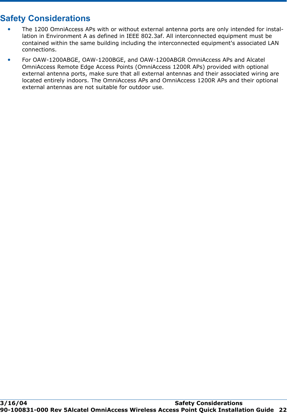 3/16/04 Safety Considerations  90-100831-000 Rev 5Alcatel OmniAccess Wireless Access Point Quick Installation Guide 22Safety ConsiderationsSafety Consideration s•The 1200 OmniAccess APs with or without external antenna ports are only intended for instal-lation in Environment A as defined in IEEE 802.3af. All interconnected equipment must be contained within the same building including the interconnected equipment&apos;s associated LAN connections.•For OAW-1200ABGE, OAW-1200BGE, and OAW-1200ABGR OmniAccess APs and Alcatel OmniAccess Remote Edge Access Points (OmniAccess 1200R APs) provided with optional external antenna ports, make sure that all external antennas and their associated wiring are located entirely indoors. The OmniAccess APs and OmniAccess 1200R APs and their optional external antennas are not suitable for outdoor use.