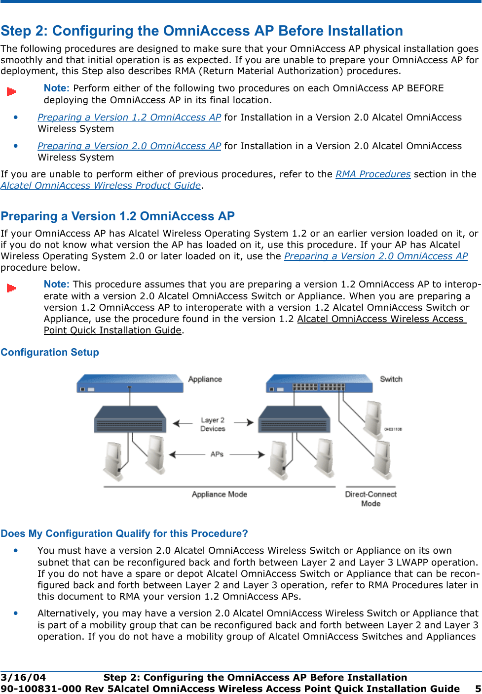 3/16/04 Step 2: Configuring the OmniAccess AP Before Installation  90-100831-000 Rev 5Alcatel OmniAccess Wireless Access Point Quick Installation Guide 5Step 2: Configuring the OmniAccess AP Before InstallationStep 2: Configuring the OmniAccess AP Before InstallationThe following procedures are designed to make sure that your OmniAccess AP physical installation goes smoothly and that initial operation is as expected. If you are unable to prepare your OmniAccess AP for deployment, this Step also describes RMA (Return Material Authorization) procedures.Note: Perform either of the following two procedures on each OmniAccess AP BEFORE deploying the OmniAccess AP in its final location.•Preparing a Version 1.2 OmniAccess AP for Installation in a Version 2.0 Alcatel OmniAccess Wireless System•Preparing a Version 2.0 OmniAccess AP for Installation in a Version 2.0 Alcatel OmniAccess Wireless SystemIf you are unable to perform either of previous procedures, refer to the RMA Procedures section in the Alcatel OmniAccess Wireless Product Guide.Preparing a Version 1.2 OmniAccess APPreparing a Version 1.2 OmniAccess APIf your OmniAccess AP has Alcatel Wireless Operating System 1.2 or an earlier version loaded on it, or if you do not know what version the AP has loaded on it, use this procedure. If your AP has Alcatel Wireless Operating System 2.0 or later loaded on it, use the Preparing a Version 2.0 OmniAccess AP procedure below.Note: This procedure assumes that you are preparing a version 1.2 OmniAccess AP to interop-erate with a version 2.0 Alcatel OmniAccess Switch or Appliance. When you are preparing a version 1.2 OmniAccess AP to interoperate with a version 1.2 Alcatel OmniAccess Switch or Appliance, use the procedure found in the version 1.2 Alcatel OmniAccess Wireless Access Point Quick Installation Guide.Configuration SetupConfiguration SetupDoes My Configuration Qualify for this Procedure?Does My Configuration Qualify f or this Procedure?•You must have a version 2.0 Alcatel OmniAccess Wireless Switch or Appliance on its own subnet that can be reconfigured back and forth between Layer 2 and Layer 3 LWAPP operation. If you do not have a spare or depot Alcatel OmniAccess Switch or Appliance that can be recon-figured back and forth between Layer 2 and Layer 3 operation, refer to RMA Procedures later in this document to RMA your version 1.2 OmniAccess APs.•Alternatively, you may have a version 2.0 Alcatel OmniAccess Wireless Switch or Appliance that is part of a mobility group that can be reconfigured back and forth between Layer 2 and Layer 3 operation. If you do not have a mobility group of Alcatel OmniAccess Switches and Appliances 