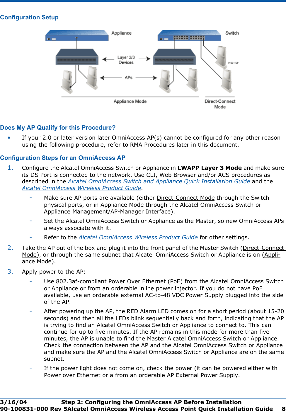 3/16/04 Step 2: Configuring the OmniAccess AP Before Installation  90-100831-000 Rev 5Alcatel OmniAccess Wireless Access Point Quick Installation Guide 8Configuration SetupConfiguration SetupDoes My AP Qualify for this Procedure?Doe s My AP Qualify for this Proced ure?•If your 2.0 or later version later OmniAccess AP(s) cannot be configured for any other reason using the following procedure, refer to RMA Procedures later in this document.Configuration Steps for an OmniAccess APConfiguration Steps for an OmniAccess AP1. Configure the Alcatel OmniAccess Switch or Appliance in LWAPP Layer 3 Mode and make sure its DS Port is connected to the network. Use CLI, Web Browser and/or ACS procedures as described in the Alcatel OmniAccess Switch and Appliance Quick Installation Guide and the Alcatel OmniAccess Wireless Product Guide. -Make sure AP ports are available (either Direct-Connect Mode through the Switch physical ports, or in Appliance Mode through the Alcatel OmniAccess Switch or Appliance Management/AP-Manager Interface).-Set the Alcatel OmniAccess Switch or Appliance as the Master, so new OmniAccess APs always associate with it.-Refer to the Alcatel OmniAccess Wireless Product Guide for other settings.2. Take the AP out of the box and plug it into the front panel of the Master Switch (Direct-Connect Mode), or through the same subnet that Alcatel OmniAccess Switch or Appliance is on (Appli-ance Mode).3. Apply power to the AP:-Use 802.3af-compliant Power Over Ethernet (PoE) from the Alcatel OmniAccess Switch or Appliance or from an orderable inline power injector. If you do not have PoE available, use an orderable external AC-to-48 VDC Power Supply plugged into the side of the AP.-After powering up the AP, the RED Alarm LED comes on for a short period (about 15-20 seconds) and then all the LEDs blink sequentially back and forth, indicating that the AP is trying to find an Alcatel OmniAccess Switch or Appliance to connect to. This can continue for up to five minutes. If the AP remains in this mode for more than five minutes, the AP is unable to find the Master Alcatel OmniAccess Switch or Appliance. Check the connection between the AP and the Alcatel OmniAccess Switch or Appliance and make sure the AP and the Alcatel OmniAccess Switch or Appliance are on the same subnet. -If the power light does not come on, check the power (it can be powered either with Power over Ethernet or a from an orderable AP External Power Supply.