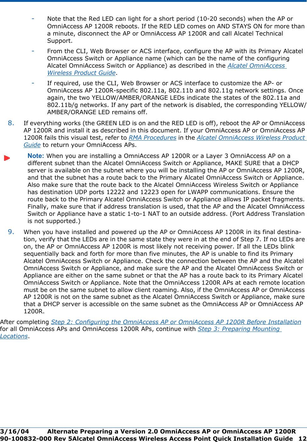 3/16/04 Alternate Preparing a Version 2.0 OmniAccess AP or OmniAccess AP 1200R  90-100832-000 Rev 5Alcatel OmniAccess Wireless Access Point Quick Installation Guide 12-Note that the Red LED can light for a short period (10-20 seconds) when the AP or OmniAccess AP 1200R reboots. If the RED LED comes on AND STAYS ON for more than a minute, disconnect the AP or OmniAccess AP 1200R and call Alcatel Technical Support. -From the CLI, Web Browser or ACS interface, configure the AP with its Primary Alcatel OmniAccess Switch or Appliance name (which can be the name of the configuring Alcatel OmniAccess Switch or Appliance) as described in the Alcatel OmniAccess Wireless Product Guide.-If required, use the CLI, Web Browser or ACS interface to customize the AP- or OmniAccess AP 1200R-specific 802.11a, 802.11b and 802.11g network settings. Once again, the two YELLOW/AMBER/ORANGE LEDs indicate the states of the 802.11a and 802.11b/g networks. If any part of the network is disabled, the corresponding YELLOW/AMBER/ORANGE LED remains off.8. If everything works (the GREEN LED is on and the RED LED is off), reboot the AP or OmniAccess AP 1200R and install it as described in this document. If your OmniAccess AP or OmniAccess AP 1200R fails this visual test, refer to RMA Procedures in the Alcatel OmniAccess Wireless Product Guide to return your OmniAccess APs.Note: When you are installing a OmniAccess AP 1200R or a Layer 3 OmniAccess AP on a different subnet than the Alcatel OmniAccess Switch or Appliance, MAKE SURE that a DHCP server is available on the subnet where you will be installing the AP or OmniAccess AP 1200R, and that the subnet has a route back to the Primary Alcatel OmniAccess Switch or Appliance. Also make sure that the route back to the Alcatel OmniAccess Wireless Switch or Appliance has destination UDP ports 12222 and 12223 open for LWAPP communications. Ensure the route back to the Primary Alcatel OmniAccess Switch or Appliance allows IP packet fragments. Finally, make sure that if address translation is used, that the AP and the Alcatel OmniAccess Switch or Appliance have a static 1-to-1 NAT to an outside address. (Port Address Translation is not supported.)9. When you have installed and powered up the AP or OmniAccess AP 1200R in its final destina-tion, verify that the LEDs are in the same state they were in at the end of Step 7. If no LEDs are on, the AP or OmniAccess AP 1200R is most likely not receiving power. If all the LEDs blink sequentially back and forth for more than five minutes, the AP is unable to find its Primary Alcatel OmniAccess Switch or Appliance. Check the connection between the AP and the Alcatel OmniAccess Switch or Appliance, and make sure the AP and the Alcatel OmniAccess Switch or Appliance are either on the same subnet or that the AP has a route back to its Primary Alcatel OmniAccess Switch or Appliance. Note that the OmniAccess 1200R APs at each remote location must be on the same subnet to allow client roaming. Also, if the OmniAccess AP or OmniAccess AP 1200R is not on the same subnet as the Alcatel OmniAccess Switch or Appliance, make sure that a DHCP server is accessible on the same subnet as the OmniAccess AP or OmniAccess AP 1200R.After completing Step 2: Configuring the OmniAccess AP or OmniAccess AP 1200R Before Installation for all OmniAccess APs and OmniAccess 1200R APs, continue with Step 3: Preparing Mounting Locations.