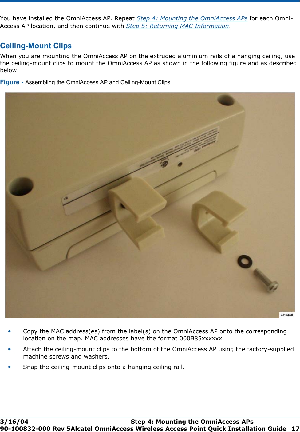 3/16/04 Step 4: Mounting the OmniAccess APs  90-100832-000 Rev 5Alcatel OmniAccess Wireless Access Point Quick Installation Guide 17You have installed the OmniAccess AP. Repeat Step 4: Mounting the OmniAccess APs for each Omni-Access AP location, and then continue with Step 5: Returning MAC Information.Ceiling-Mount ClipsCeiling-Mount ClipsWhen you are mounting the OmniAccess AP on the extruded aluminium rails of a hanging ceiling, use the ceiling-mount clips to mount the OmniAccess AP as shown in the following figure and as described below:Figure - Assembling the OmniAccess AP and Ceiling-Mount Clips•Copy the MAC address(es) from the label(s) on the OmniAccess AP onto the corresponding location on the map. MAC addresses have the format 000B85xxxxxx.•Attach the ceiling-mount clips to the bottom of the OmniAccess AP using the factory-supplied machine screws and washers.•Snap the ceiling-mount clips onto a hanging ceiling rail.