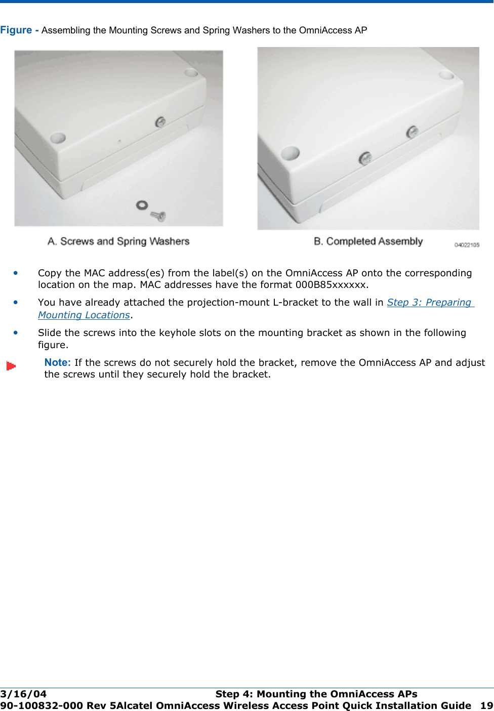 3/16/04 Step 4: Mounting the OmniAccess APs  90-100832-000 Rev 5Alcatel OmniAccess Wireless Access Point Quick Installation Guide 19Figure - Assembling the Mounting Screws and Spring Washers to the OmniAccess AP•Copy the MAC address(es) from the label(s) on the OmniAccess AP onto the corresponding location on the map. MAC addresses have the format 000B85xxxxxx.•You have already attached the projection-mount L-bracket to the wall in Step 3: Preparing Mounting Locations.•Slide the screws into the keyhole slots on the mounting bracket as shown in the following figure.Note: If the screws do not securely hold the bracket, remove the OmniAccess AP and adjust the screws until they securely hold the bracket.