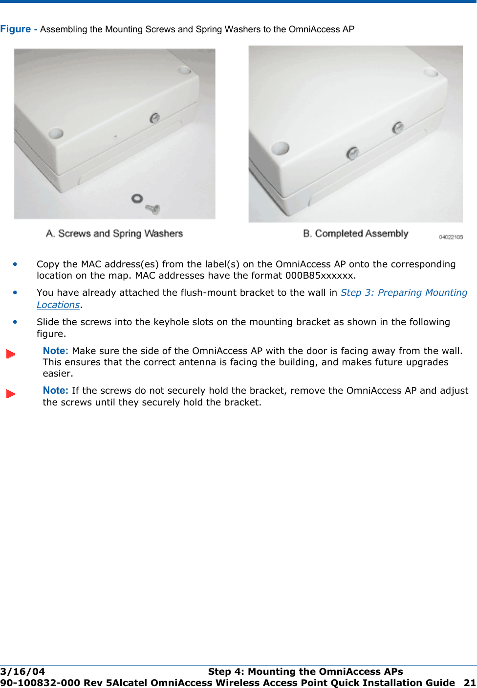 3/16/04 Step 4: Mounting the OmniAccess APs  90-100832-000 Rev 5Alcatel OmniAccess Wireless Access Point Quick Installation Guide 21Figure - Assembling the Mounting Screws and Spring Washers to the OmniAccess AP•Copy the MAC address(es) from the label(s) on the OmniAccess AP onto the corresponding location on the map. MAC addresses have the format 000B85xxxxxx.•You have already attached the flush-mount bracket to the wall in Step 3: Preparing Mounting Locations.•Slide the screws into the keyhole slots on the mounting bracket as shown in the following figure.Note: Make sure the side of the OmniAccess AP with the door is facing away from the wall. This ensures that the correct antenna is facing the building, and makes future upgrades easier.Note: If the screws do not securely hold the bracket, remove the OmniAccess AP and adjust the screws until they securely hold the bracket.