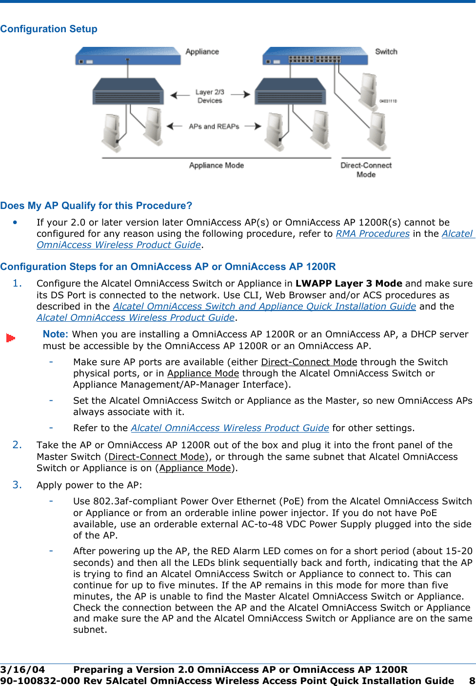 3/16/04 Preparing a Version 2.0 OmniAccess AP or OmniAccess AP 1200R  90-100832-000 Rev 5Alcatel OmniAccess Wireless Access Point Quick Installation Guide 8Configuration SetupConfiguration SetupDoes My AP Qualify for this Procedure?Doe s My AP Qualify for this Proced ure?•If your 2.0 or later version later OmniAccess AP(s) or OmniAccess AP 1200R(s) cannot be configured for any reason using the following procedure, refer to RMA Procedures in the Alcatel OmniAccess Wireless Product Guide.Configuration Steps for an OmniAccess AP or OmniAccess AP 1200RConfiguration Steps for an OmniAccess AP or OmniA ccess AP 1200R1. Configure the Alcatel OmniAccess Switch or Appliance in LWAPP Layer 3 Mode and make sure its DS Port is connected to the network. Use CLI, Web Browser and/or ACS procedures as described in the Alcatel OmniAccess Switch and Appliance Quick Installation Guide and the Alcatel OmniAccess Wireless Product Guide. Note: When you are installing a OmniAccess AP 1200R or an OmniAccess AP, a DHCP server must be accessible by the OmniAccess AP 1200R or an OmniAccess AP.-Make sure AP ports are available (either Direct-Connect Mode through the Switch physical ports, or in Appliance Mode through the Alcatel OmniAccess Switch or Appliance Management/AP-Manager Interface).-Set the Alcatel OmniAccess Switch or Appliance as the Master, so new OmniAccess APs always associate with it.-Refer to the Alcatel OmniAccess Wireless Product Guide for other settings.2. Take the AP or OmniAccess AP 1200R out of the box and plug it into the front panel of the Master Switch (Direct-Connect Mode), or through the same subnet that Alcatel OmniAccess Switch or Appliance is on (Appliance Mode).3. Apply power to the AP:-Use 802.3af-compliant Power Over Ethernet (PoE) from the Alcatel OmniAccess Switch or Appliance or from an orderable inline power injector. If you do not have PoE available, use an orderable external AC-to-48 VDC Power Supply plugged into the side of the AP.-After powering up the AP, the RED Alarm LED comes on for a short period (about 15-20 seconds) and then all the LEDs blink sequentially back and forth, indicating that the AP is trying to find an Alcatel OmniAccess Switch or Appliance to connect to. This can continue for up to five minutes. If the AP remains in this mode for more than five minutes, the AP is unable to find the Master Alcatel OmniAccess Switch or Appliance. Check the connection between the AP and the Alcatel OmniAccess Switch or Appliance and make sure the AP and the Alcatel OmniAccess Switch or Appliance are on the same subnet. 