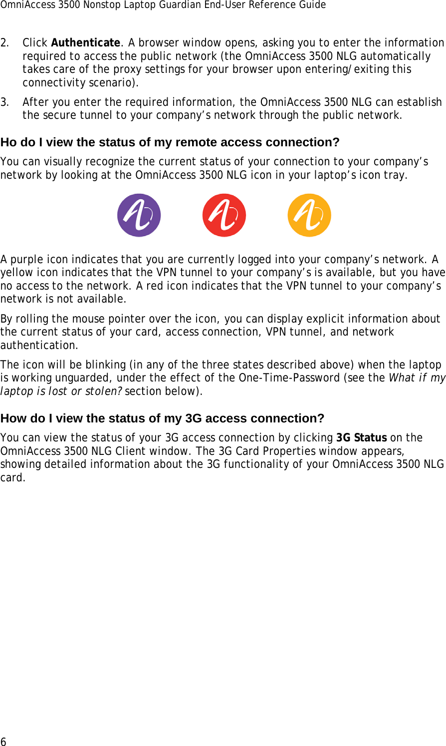 OmniAccess 3500 Nonstop Laptop Guardian End-User Reference Guide  6 2. Click Authenticate. A browser window opens, asking you to enter the information required to access the public network (the OmniAccess 3500 NLG automatically takes care of the proxy settings for your browser upon entering/exiting this connectivity scenario). 3. After you enter the required information, the OmniAccess 3500 NLG can establish the secure tunnel to your company’s network through the public network.  Ho do I view the status of my remote access connection? You can visually recognize the current status of your connection to your company’s network by looking at the OmniAccess 3500 NLG icon in your laptop’s icon tray.  A purple icon indicates that you are currently logged into your company’s network. A yellow icon indicates that the VPN tunnel to your company’s is available, but you have no access to the network. A red icon indicates that the VPN tunnel to your company’s network is not available. By rolling the mouse pointer over the icon, you can display explicit information about the current status of your card, access connection, VPN tunnel, and network authentication. The icon will be blinking (in any of the three states described above) when the laptop is working unguarded, under the effect of the One-Time-Password (see the What if my laptop is lost or stolen? section below). How do I view the status of my 3G access connection? You can view the status of your 3G access connection by clicking 3G Status on the OmniAccess 3500 NLG Client window. The 3G Card Properties window appears, showing detailed information about the 3G functionality of your OmniAccess 3500 NLG card. 