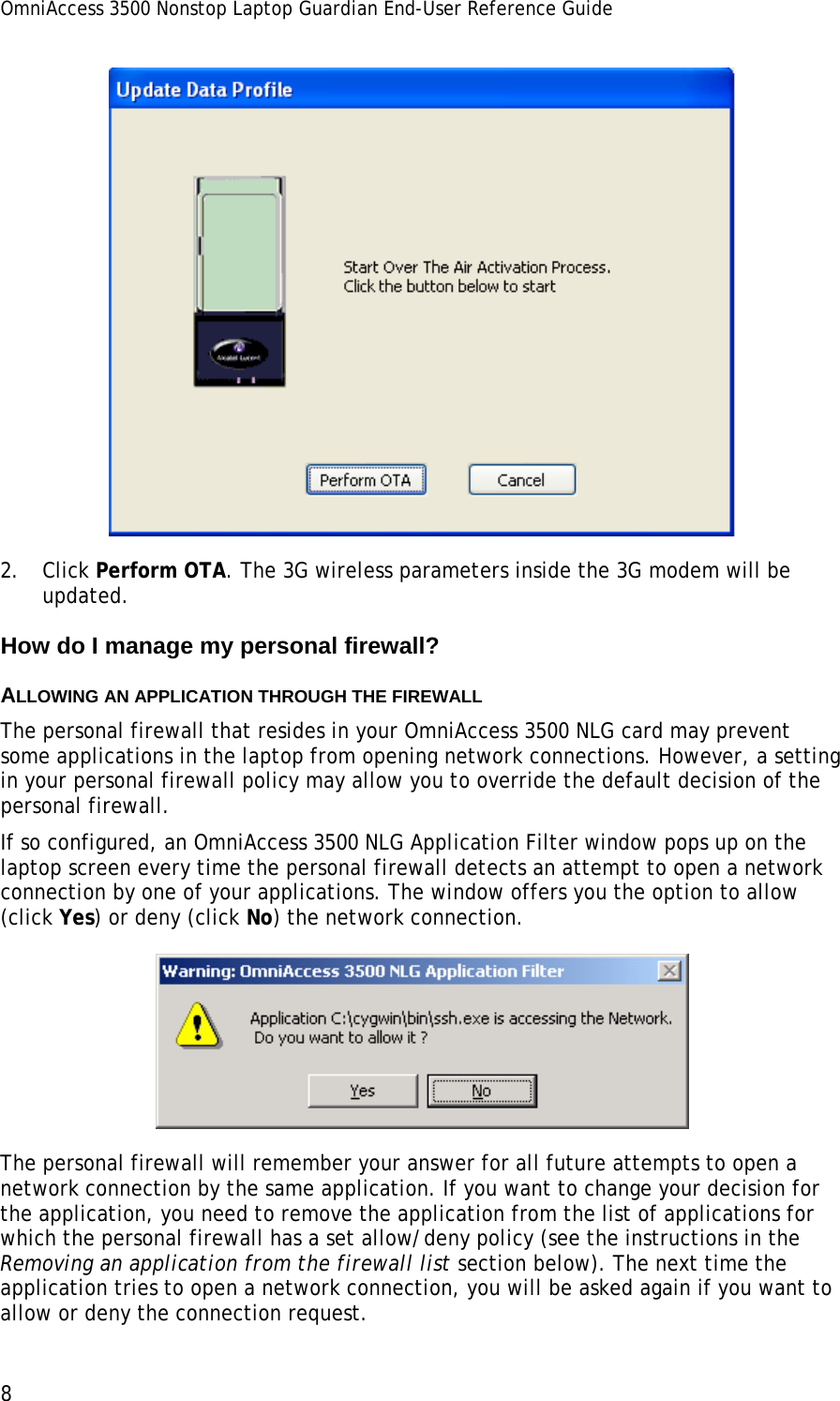 OmniAccess 3500 Nonstop Laptop Guardian End-User Reference Guide  8  2. Click Perform OTA. The 3G wireless parameters inside the 3G modem will be updated. How do I manage my personal firewall? ALLOWING AN APPLICATION THROUGH THE FIREWALL The personal firewall that resides in your OmniAccess 3500 NLG card may prevent some applications in the laptop from opening network connections. However, a setting in your personal firewall policy may allow you to override the default decision of the personal firewall.  If so configured, an OmniAccess 3500 NLG Application Filter window pops up on the laptop screen every time the personal firewall detects an attempt to open a network connection by one of your applications. The window offers you the option to allow (click Yes) or deny (click No) the network connection.   The personal firewall will remember your answer for all future attempts to open a network connection by the same application. If you want to change your decision for the application, you need to remove the application from the list of applications for which the personal firewall has a set allow/deny policy (see the instructions in the Removing an application from the firewall list section below). The next time the application tries to open a network connection, you will be asked again if you want to allow or deny the connection request. 