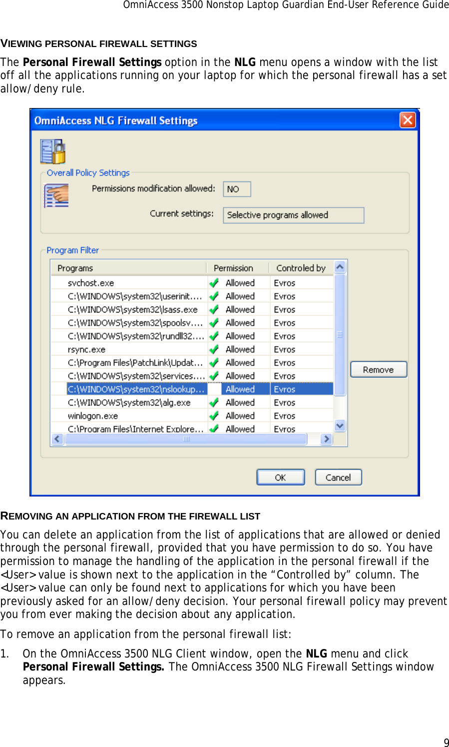 OmniAccess 3500 Nonstop Laptop Guardian End-User Reference Guide      9   VIEWING PERSONAL FIREWALL SETTINGS The Personal Firewall Settings option in the NLG menu opens a window with the list off all the applications running on your laptop for which the personal firewall has a set allow/deny rule.   REMOVING AN APPLICATION FROM THE FIREWALL LIST You can delete an application from the list of applications that are allowed or denied through the personal firewall, provided that you have permission to do so. You have permission to manage the handling of the application in the personal firewall if the &lt;User&gt; value is shown next to the application in the “Controlled by” column. The &lt;User&gt; value can only be found next to applications for which you have been previously asked for an allow/deny decision. Your personal firewall policy may prevent you from ever making the decision about any application. To remove an application from the personal firewall list: 1. On the OmniAccess 3500 NLG Client window, open the NLG menu and click Personal Firewall Settings. The OmniAccess 3500 NLG Firewall Settings window appears. 