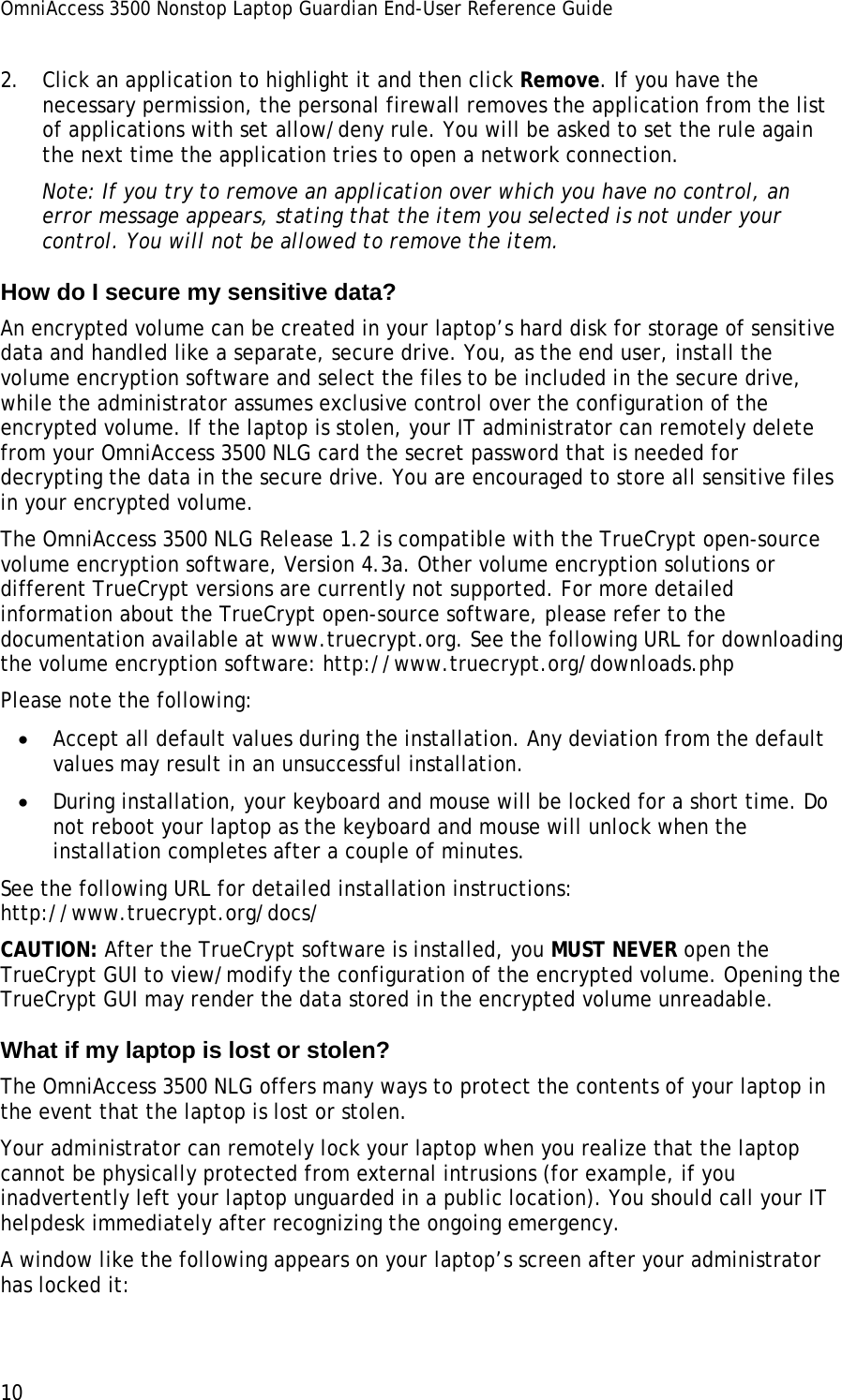 OmniAccess 3500 Nonstop Laptop Guardian End-User Reference Guide  10 2. Click an application to highlight it and then click Remove. If you have the necessary permission, the personal firewall removes the application from the list of applications with set allow/deny rule. You will be asked to set the rule again the next time the application tries to open a network connection.  Note: If you try to remove an application over which you have no control, an error message appears, stating that the item you selected is not under your control. You will not be allowed to remove the item. How do I secure my sensitive data? An encrypted volume can be created in your laptop’s hard disk for storage of sensitive data and handled like a separate, secure drive. You, as the end user, install the volume encryption software and select the files to be included in the secure drive, while the administrator assumes exclusive control over the configuration of the encrypted volume. If the laptop is stolen, your IT administrator can remotely delete from your OmniAccess 3500 NLG card the secret password that is needed for decrypting the data in the secure drive. You are encouraged to store all sensitive files in your encrypted volume.  The OmniAccess 3500 NLG Release 1.2 is compatible with the TrueCrypt open-source volume encryption software, Version 4.3a. Other volume encryption solutions or different TrueCrypt versions are currently not supported. For more detailed information about the TrueCrypt open-source software, please refer to the documentation available at www.truecrypt.org. See the following URL for downloading the volume encryption software: http://www.truecrypt.org/downloads.php  Please note the following: • Accept all default values during the installation. Any deviation from the default values may result in an unsuccessful installation. • During installation, your keyboard and mouse will be locked for a short time. Do not reboot your laptop as the keyboard and mouse will unlock when the installation completes after a couple of minutes. See the following URL for detailed installation instructions: http://www.truecrypt.org/docs/ CAUTION: After the TrueCrypt software is installed, you MUST NEVER open the TrueCrypt GUI to view/modify the configuration of the encrypted volume. Opening the TrueCrypt GUI may render the data stored in the encrypted volume unreadable. What if my laptop is lost or stolen? The OmniAccess 3500 NLG offers many ways to protect the contents of your laptop in the event that the laptop is lost or stolen. Your administrator can remotely lock your laptop when you realize that the laptop cannot be physically protected from external intrusions (for example, if you inadvertently left your laptop unguarded in a public location). You should call your IT helpdesk immediately after recognizing the ongoing emergency. A window like the following appears on your laptop’s screen after your administrator has locked it: 