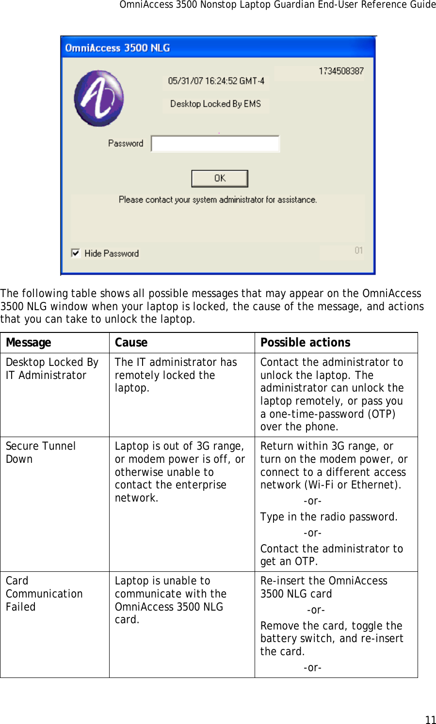 OmniAccess 3500 Nonstop Laptop Guardian End-User Reference Guide      11    The following table shows all possible messages that may appear on the OmniAccess 3500 NLG window when your laptop is locked, the cause of the message, and actions that you can take to unlock the laptop. Message Cause  Possible actions Desktop Locked By IT Administrator  The IT administrator has remotely locked the laptop. Contact the administrator to unlock the laptop. The administrator can unlock the laptop remotely, or pass you a one-time-password (OTP) over the phone. Secure Tunnel Down  Laptop is out of 3G range, or modem power is off, or otherwise unable to contact the enterprise network. Return within 3G range, or turn on the modem power, or connect to a different access network (Wi-Fi or Ethernet).              -or- Type in the radio password.               -or- Contact the administrator to get an OTP.  Card Communication Failed Laptop is unable to communicate with the OmniAccess 3500 NLG card. Re-insert the OmniAccess 3500 NLG card               -or- Remove the card, toggle the battery switch, and re-insert the card.              -or- 