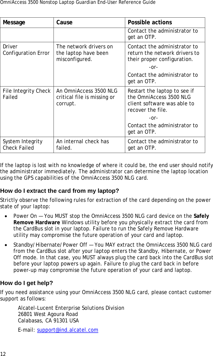 OmniAccess 3500 Nonstop Laptop Guardian End-User Reference Guide  12 Message Cause  Possible actions Contact the administrator to get an OTP. Driver Configuration Error  The network drivers on the laptop have been misconfigured. Contact the administrator to return the network drivers to their proper configuration.              -or- Contact the administrator to get an OTP. File Integrity Check Failed  An OmniAccess 3500 NLG critical file is missing or corrupt. Restart the laptop to see if the OmniAccess 3500 NLG client software was able to recover the file.              -or- Contact the administrator to get an OTP. System Integrity Check Failed  An internal check has failed.  Contact the administrator to get an OTP.  If the laptop is lost with no knowledge of where it could be, the end user should notify the administrator immediately. The administrator can determine the laptop location using the GPS capabilities of the OmniAccess 3500 NLG card.  How do I extract the card from my laptop? Strictly observe the following rules for extraction of the card depending on the power state of your laptop: • Power On — You MUST stop the OmniAccess 3500 NLG card device on the Safely Remove Hardware Windows utility before you physically extract the card from the CardBus slot in your laptop. Failure to run the Safely Remove Hardware utility may compromise the future operation of your card and laptop. • Standby/Hibernate/Power Off — You MAY extract the OmniAccess 3500 NLG card from the CardBus slot after your laptop enters the Standby, Hibernate, or Power Off mode. In that case, you MUST always plug the card back into the CardBus slot before your laptop powers up again. Failure to plug the card back in before power-up may compromise the future operation of your card and laptop. How do I get help? If you need assistance using your OmniAccess 3500 NLG card, please contact customer support as follows: Alcatel-Lucent Enterprise Solutions Division 26801 West Agoura Road Calabasas, CA 91301 USA E-mail: support@ind.alcatel.com 