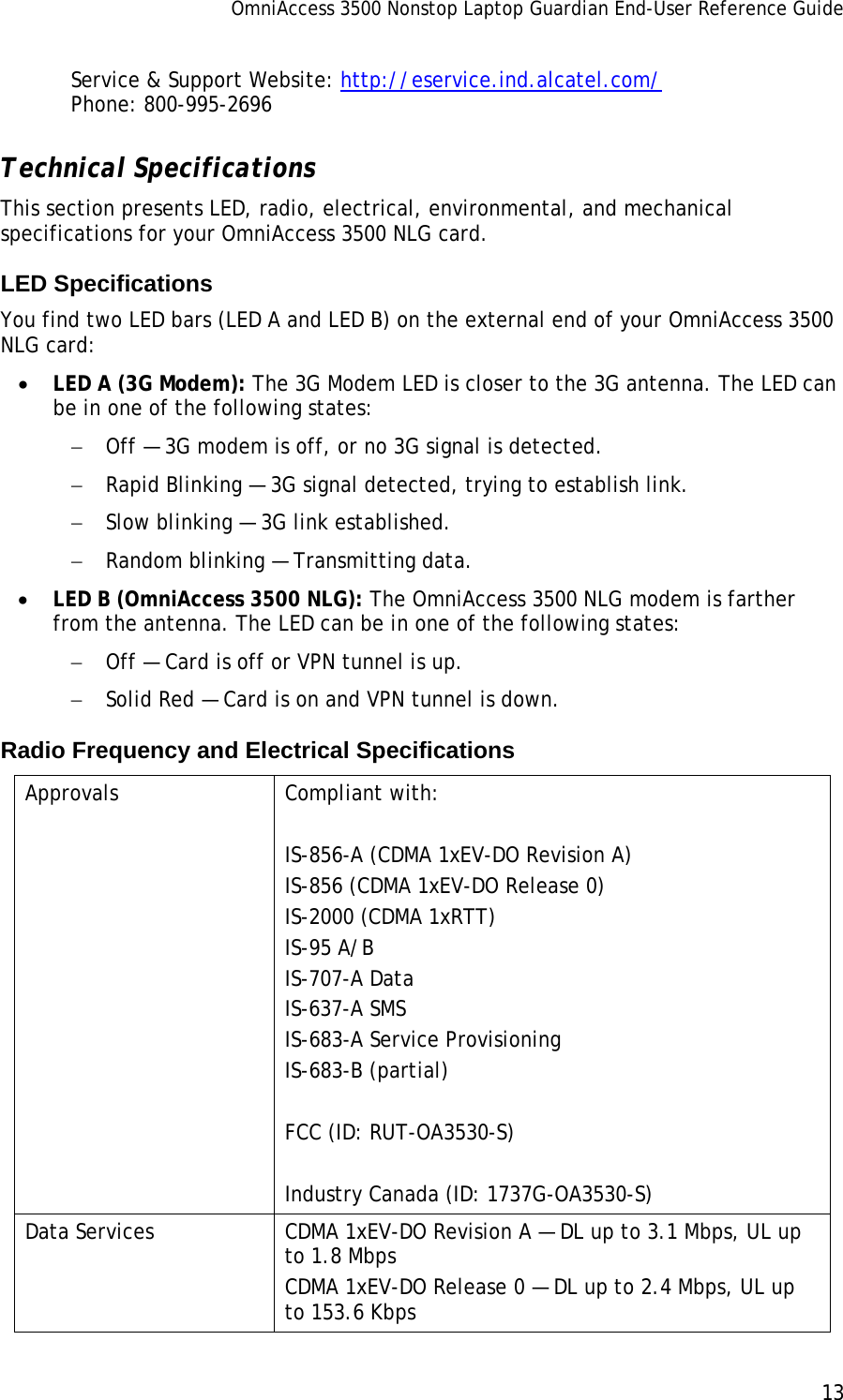 OmniAccess 3500 Nonstop Laptop Guardian End-User Reference Guide      13   Service &amp; Support Website: http://eservice.ind.alcatel.com/ Phone: 800-995-2696 Technical Specifications This section presents LED, radio, electrical, environmental, and mechanical specifications for your OmniAccess 3500 NLG card.  LED Specifications You find two LED bars (LED A and LED B) on the external end of your OmniAccess 3500 NLG card:  • LED A (3G Modem): The 3G Modem LED is closer to the 3G antenna. The LED can be in one of the following states: − Off — 3G modem is off, or no 3G signal is detected. − Rapid Blinking — 3G signal detected, trying to establish link. − Slow blinking — 3G link established. − Random blinking — Transmitting data. • LED B (OmniAccess 3500 NLG): The OmniAccess 3500 NLG modem is farther from the antenna. The LED can be in one of the following states: − Off — Card is off or VPN tunnel is up. − Solid Red — Card is on and VPN tunnel is down. Radio Frequency and Electrical Specifications Approvals Compliant with:   IS-856-A (CDMA 1xEV-DO Revision A) IS-856 (CDMA 1xEV-DO Release 0) IS-2000 (CDMA 1xRTT) IS-95 A/B IS-707-A Data IS-637-A SMS IS-683-A Service Provisioning IS-683-B (partial)  FCC (ID: RUT-OA3530-S)  Industry Canada (ID: 1737G-OA3530-S) Data Services  CDMA 1xEV-DO Revision A — DL up to 3.1 Mbps, UL up to 1.8 Mbps CDMA 1xEV-DO Release 0 — DL up to 2.4 Mbps, UL up to 153.6 Kbps 