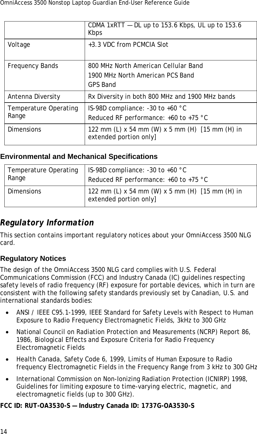 OmniAccess 3500 Nonstop Laptop Guardian End-User Reference Guide  14 CDMA 1xRTT — DL up to 153.6 Kbps, UL up to 153.6 Kbps Voltage  +3.3 VDC from PCMCIA Slot Frequency Bands  800 MHz North American Cellular Band 1900 MHz North American PCS Band GPS Band Antenna Diversity    Rx Diversity in both 800 MHz and 1900 MHz bands Temperature Operating Range  IS-98D compliance: -30 to +60 °C Reduced RF performance: +60 to +75 °C Dimensions  122 mm (L) x 54 mm (W) x 5 mm (H)  [15 mm (H) in extended portion only] Environmental and Mechanical Specifications Temperature Operating Range  IS-98D compliance: -30 to +60 °C Reduced RF performance: +60 to +75 °C Dimensions  122 mm (L) x 54 mm (W) x 5 mm (H)  [15 mm (H) in extended portion only] Regulatory Information This section contains important regulatory notices about your OmniAccess 3500 NLG card. Regulatory Notices The design of the OmniAccess 3500 NLG card complies with U.S. Federal Communications Commission (FCC) and Industry Canada (IC) guidelines respecting safety levels of radio frequency (RF) exposure for portable devices, which in turn are consistent with the following safety standards previously set by Canadian, U.S. and international standards bodies: • ANSI / IEEE C95.1-1999, IEEE Standard for Safety Levels with Respect to Human Exposure to Radio Frequency Electromagnetic Fields, 3kHz to 300 GHz • National Council on Radiation Protection and Measurements (NCRP) Report 86, 1986, Biological Effects and Exposure Criteria for Radio Frequency Electromagnetic Fields • Health Canada, Safety Code 6, 1999, Limits of Human Exposure to Radio frequency Electromagnetic Fields in the Frequency Range from 3 kHz to 300 GHz • International Commission on Non-Ionizing Radiation Protection (ICNIRP) 1998, Guidelines for limiting exposure to time-varying electric, magnetic, and electromagnetic fields (up to 300 GHz). FCC ID: RUT-OA3530-S — Industry Canada ID: 1737G-OA3530-S 