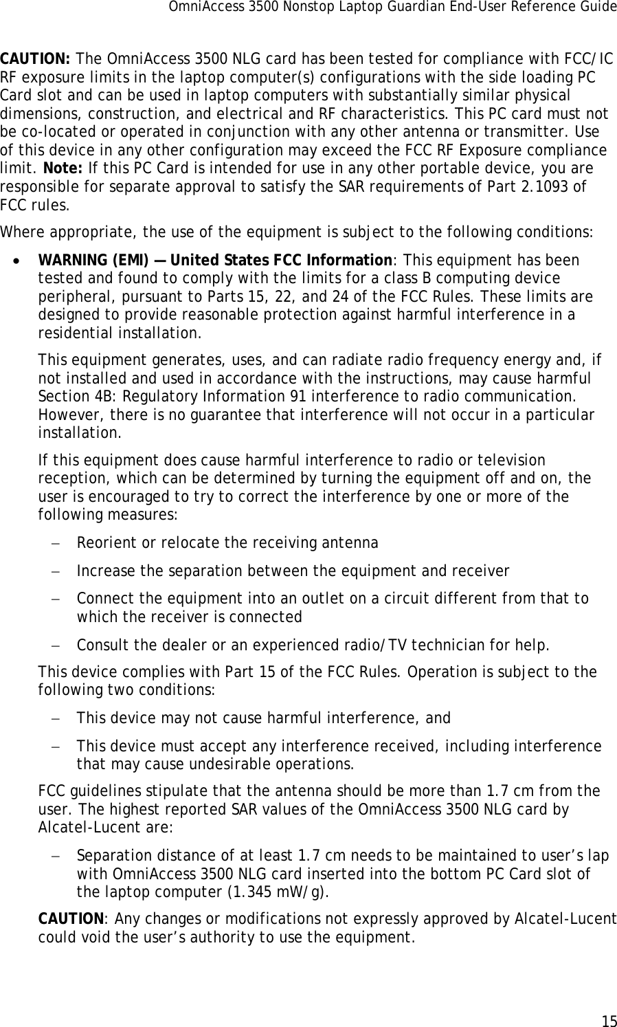 OmniAccess 3500 Nonstop Laptop Guardian End-User Reference Guide      15   CAUTION: The OmniAccess 3500 NLG card has been tested for compliance with FCC/IC RF exposure limits in the laptop computer(s) configurations with the side loading PC Card slot and can be used in laptop computers with substantially similar physical dimensions, construction, and electrical and RF characteristics. This PC card must not be co-located or operated in conjunction with any other antenna or transmitter. Use of this device in any other configuration may exceed the FCC RF Exposure compliance limit. Note: If this PC Card is intended for use in any other portable device, you are responsible for separate approval to satisfy the SAR requirements of Part 2.1093 of FCC rules. Where appropriate, the use of the equipment is subject to the following conditions: • WARNING (EMI) — United States FCC Information: This equipment has been tested and found to comply with the limits for a class B computing device peripheral, pursuant to Parts 15, 22, and 24 of the FCC Rules. These limits are designed to provide reasonable protection against harmful interference in a residential installation. This equipment generates, uses, and can radiate radio frequency energy and, if not installed and used in accordance with the instructions, may cause harmful Section 4B: Regulatory Information 91 interference to radio communication. However, there is no guarantee that interference will not occur in a particular installation. If this equipment does cause harmful interference to radio or television reception, which can be determined by turning the equipment off and on, the user is encouraged to try to correct the interference by one or more of the following measures: − Reorient or relocate the receiving antenna − Increase the separation between the equipment and receiver − Connect the equipment into an outlet on a circuit different from that to which the receiver is connected − Consult the dealer or an experienced radio/TV technician for help. This device complies with Part 15 of the FCC Rules. Operation is subject to the following two conditions: − This device may not cause harmful interference, and − This device must accept any interference received, including interference that may cause undesirable operations. FCC guidelines stipulate that the antenna should be more than 1.7 cm from the user. The highest reported SAR values of the OmniAccess 3500 NLG card by Alcatel-Lucent are: − Separation distance of at least 1.7 cm needs to be maintained to user’s lap with OmniAccess 3500 NLG card inserted into the bottom PC Card slot of the laptop computer (1.345 mW/g). CAUTION: Any changes or modifications not expressly approved by Alcatel-Lucent could void the user’s authority to use the equipment. 