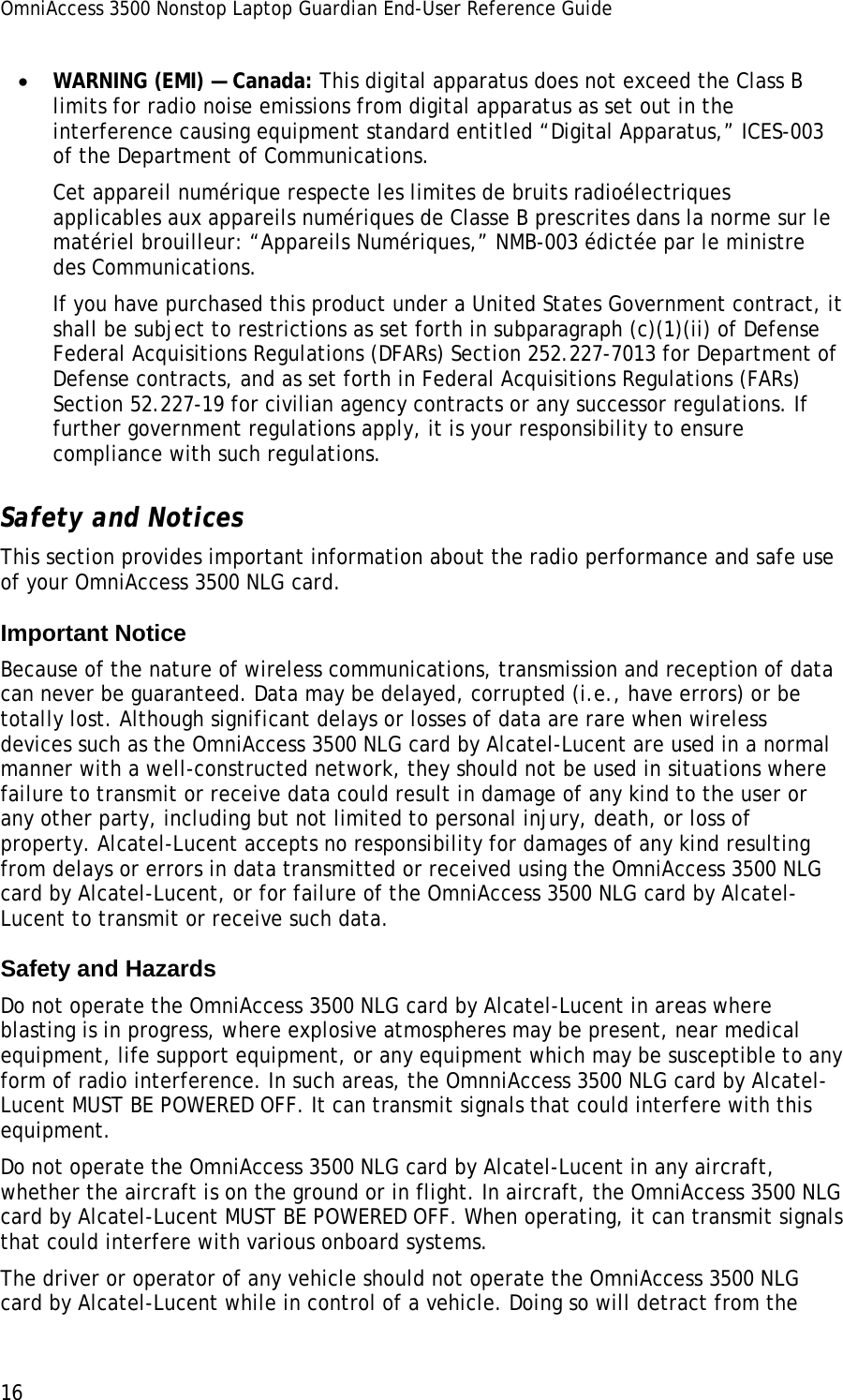 OmniAccess 3500 Nonstop Laptop Guardian End-User Reference Guide  16 • WARNING (EMI) — Canada: This digital apparatus does not exceed the Class B limits for radio noise emissions from digital apparatus as set out in the interference causing equipment standard entitled “Digital Apparatus,” ICES-003 of the Department of Communications. Cet appareil numérique respecte les limites de bruits radioélectriques applicables aux appareils numériques de Classe B prescrites dans la norme sur le matériel brouilleur: “Appareils Numériques,” NMB-003 édictée par le ministre des Communications. If you have purchased this product under a United States Government contract, it shall be subject to restrictions as set forth in subparagraph (c)(1)(ii) of Defense Federal Acquisitions Regulations (DFARs) Section 252.227-7013 for Department of Defense contracts, and as set forth in Federal Acquisitions Regulations (FARs) Section 52.227-19 for civilian agency contracts or any successor regulations. If further government regulations apply, it is your responsibility to ensure compliance with such regulations. Safety and Notices This section provides important information about the radio performance and safe use of your OmniAccess 3500 NLG card. Important Notice  Because of the nature of wireless communications, transmission and reception of data can never be guaranteed. Data may be delayed, corrupted (i.e., have errors) or be totally lost. Although significant delays or losses of data are rare when wireless devices such as the OmniAccess 3500 NLG card by Alcatel-Lucent are used in a normal manner with a well-constructed network, they should not be used in situations where failure to transmit or receive data could result in damage of any kind to the user or any other party, including but not limited to personal injury, death, or loss of property. Alcatel-Lucent accepts no responsibility for damages of any kind resulting from delays or errors in data transmitted or received using the OmniAccess 3500 NLG card by Alcatel-Lucent, or for failure of the OmniAccess 3500 NLG card by Alcatel-Lucent to transmit or receive such data. Safety and Hazards Do not operate the OmniAccess 3500 NLG card by Alcatel-Lucent in areas where blasting is in progress, where explosive atmospheres may be present, near medical equipment, life support equipment, or any equipment which may be susceptible to any form of radio interference. In such areas, the OmnniAccess 3500 NLG card by Alcatel-Lucent MUST BE POWERED OFF. It can transmit signals that could interfere with this equipment. Do not operate the OmniAccess 3500 NLG card by Alcatel-Lucent in any aircraft, whether the aircraft is on the ground or in flight. In aircraft, the OmniAccess 3500 NLG card by Alcatel-Lucent MUST BE POWERED OFF. When operating, it can transmit signals that could interfere with various onboard systems. The driver or operator of any vehicle should not operate the OmniAccess 3500 NLG card by Alcatel-Lucent while in control of a vehicle. Doing so will detract from the 