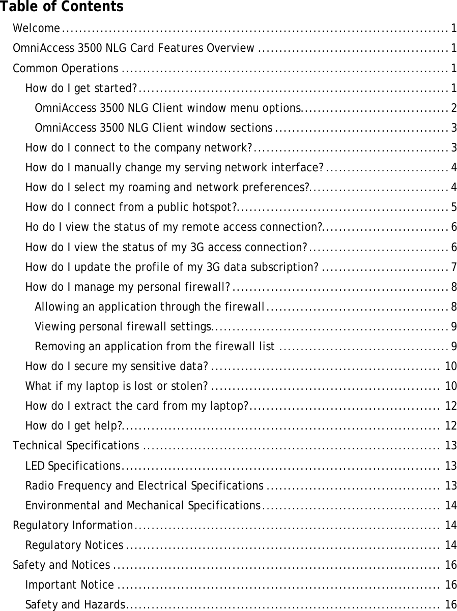       Table of Contents Welcome...........................................................................................1 OmniAccess 3500 NLG Card Features Overview .............................................1 Common Operations .............................................................................1 How do I get started? .........................................................................1 OmniAccess 3500 NLG Client window menu options...................................2 OmniAccess 3500 NLG Client window sections .........................................3 How do I connect to the company network?..............................................3 How do I manually change my serving network interface? .............................4 How do I select my roaming and network preferences?.................................4 How do I connect from a public hotspot?..................................................5 Ho do I view the status of my remote access connection?..............................6 How do I view the status of my 3G access connection? .................................6 How do I update the profile of my 3G data subscription? ..............................7 How do I manage my personal firewall? ...................................................8 Allowing an application through the firewall...........................................8 Viewing personal firewall settings........................................................9 Removing an application from the firewall list ........................................9 How do I secure my sensitive data? ...................................................... 10 What if my laptop is lost or stolen? ...................................................... 10 How do I extract the card from my laptop?............................................. 12 How do I get help?........................................................................... 12 Technical Specifications ...................................................................... 13 LED Specifications........................................................................... 13 Radio Frequency and Electrical Specifications ......................................... 13 Environmental and Mechanical Specifications.......................................... 14 Regulatory Information........................................................................ 14 Regulatory Notices .......................................................................... 14 Safety and Notices ............................................................................. 16 Important Notice ............................................................................ 16 Safety and Hazards.......................................................................... 16  