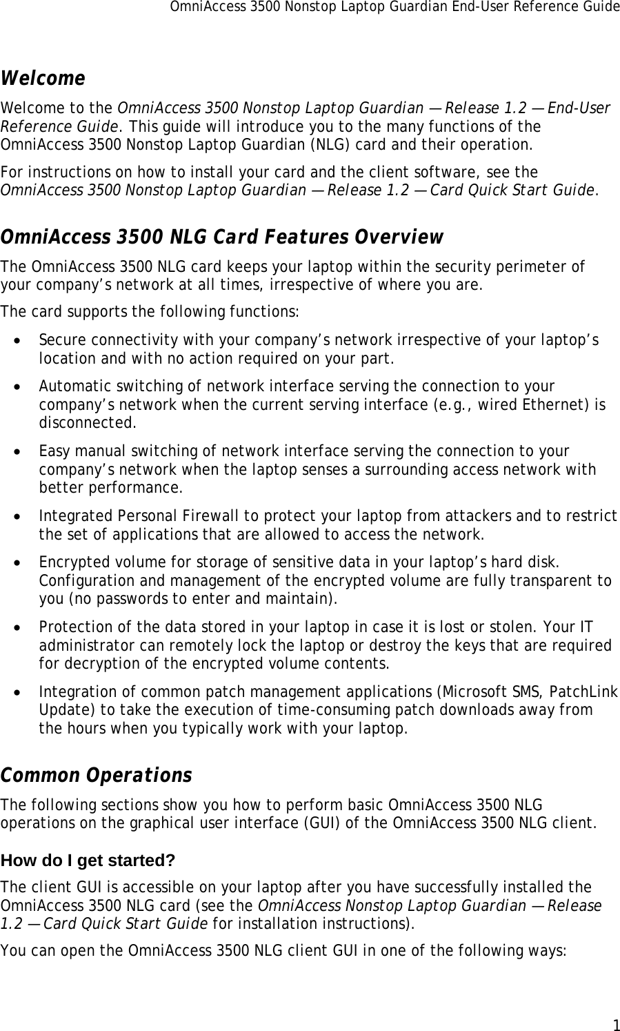 OmniAccess 3500 Nonstop Laptop Guardian End-User Reference Guide      1   Welcome Welcome to the OmniAccess 3500 Nonstop Laptop Guardian — Release 1.2 — End-User Reference Guide. This guide will introduce you to the many functions of the OmniAccess 3500 Nonstop Laptop Guardian (NLG) card and their operation.  For instructions on how to install your card and the client software, see the OmniAccess 3500 Nonstop Laptop Guardian — Release 1.2 — Card Quick Start Guide. OmniAccess 3500 NLG Card Features Overview The OmniAccess 3500 NLG card keeps your laptop within the security perimeter of your company’s network at all times, irrespective of where you are.  The card supports the following functions: • Secure connectivity with your company’s network irrespective of your laptop’s location and with no action required on your part.  • Automatic switching of network interface serving the connection to your company’s network when the current serving interface (e.g., wired Ethernet) is disconnected. • Easy manual switching of network interface serving the connection to your company’s network when the laptop senses a surrounding access network with better performance. • Integrated Personal Firewall to protect your laptop from attackers and to restrict the set of applications that are allowed to access the network. • Encrypted volume for storage of sensitive data in your laptop’s hard disk. Configuration and management of the encrypted volume are fully transparent to you (no passwords to enter and maintain). • Protection of the data stored in your laptop in case it is lost or stolen. Your IT administrator can remotely lock the laptop or destroy the keys that are required for decryption of the encrypted volume contents. • Integration of common patch management applications (Microsoft SMS, PatchLink Update) to take the execution of time-consuming patch downloads away from the hours when you typically work with your laptop. Common Operations The following sections show you how to perform basic OmniAccess 3500 NLG operations on the graphical user interface (GUI) of the OmniAccess 3500 NLG client. How do I get started? The client GUI is accessible on your laptop after you have successfully installed the OmniAccess 3500 NLG card (see the OmniAccess Nonstop Laptop Guardian — Release 1.2 — Card Quick Start Guide for installation instructions). You can open the OmniAccess 3500 NLG client GUI in one of the following ways: 