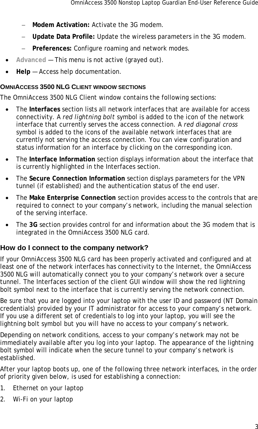 OmniAccess 3500 Nonstop Laptop Guardian End-User Reference Guide      3   − Modem Activation: Activate the 3G modem. − Update Data Profile: Update the wireless parameters in the 3G modem. − Preferences: Configure roaming and network modes. • Advanced — This menu is not active (grayed out).  • Help — Access help documentation.  OMNIACCESS 3500 NLG CLIENT WINDOW SECTIONS The OmniAccess 3500 NLG Client window contains the following sections: • The Interfaces section lists all network interfaces that are available for access connectivity. A red lightning bolt symbol is added to the icon of the network interface that currently serves the access connection. A red diagonal cross symbol is added to the icons of the available network interfaces that are currently not serving the access connection. You can view configuration and status information for an interface by clicking on the corresponding icon. • The Interface Information section displays information about the interface that is currently highlighted in the Interfaces section. • The Secure Connection Information section displays parameters for the VPN tunnel (if established) and the authentication status of the end user. • The Make Enterprise Connection section provides access to the controls that are required to connect to your company’s network, including the manual selection of the serving interface. • The 3G section provides control for and information about the 3G modem that is integrated in the OmniAccess 3500 NLG card. How do I connect to the company network? If your OmniAccess 3500 NLG card has been properly activated and configured and at least one of the network interfaces has connectivity to the Internet, the OmniAccess 3500 NLG will automatically connect you to your company’s network over a secure tunnel. The Interfaces section of the client GUI window will show the red lightning bolt symbol next to the interface that is currently serving the network connection.  Be sure that you are logged into your laptop with the user ID and password (NT Domain credentials) provided by your IT administrator for access to your company’s network. If you use a different set of credentials to log into your laptop, you will see the lightning bolt symbol but you will have no access to your company’s network.  Depending on network conditions, access to your company’s network may not be immediately available after you log into your laptop. The appearance of the lightning bolt symbol will indicate when the secure tunnel to your company’s network is established.  After your laptop boots up, one of the following three network interfaces, in the order of priority given below, is used for establishing a connection: 1. Ethernet on your laptop 2. Wi-Fi on your laptop 