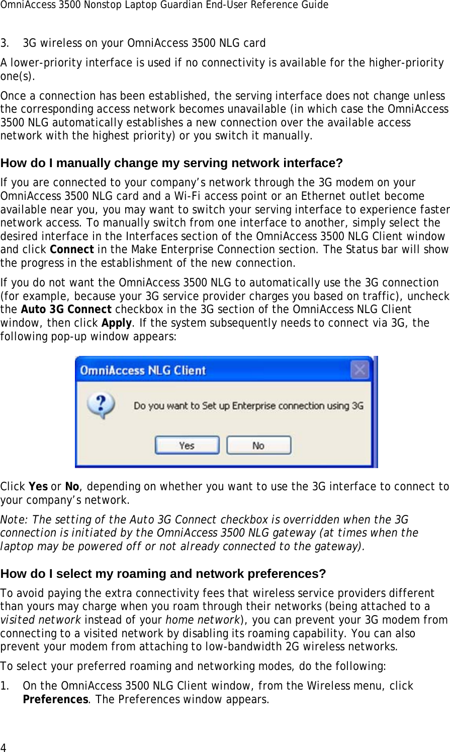 OmniAccess 3500 Nonstop Laptop Guardian End-User Reference Guide  4 3. 3G wireless on your OmniAccess 3500 NLG card A lower-priority interface is used if no connectivity is available for the higher-priority one(s). Once a connection has been established, the serving interface does not change unless the corresponding access network becomes unavailable (in which case the OmniAccess 3500 NLG automatically establishes a new connection over the available access network with the highest priority) or you switch it manually.  How do I manually change my serving network interface? If you are connected to your company’s network through the 3G modem on your OmniAccess 3500 NLG card and a Wi-Fi access point or an Ethernet outlet become available near you, you may want to switch your serving interface to experience faster network access. To manually switch from one interface to another, simply select the desired interface in the Interfaces section of the OmniAccess 3500 NLG Client window and click Connect in the Make Enterprise Connection section. The Status bar will show the progress in the establishment of the new connection.  If you do not want the OmniAccess 3500 NLG to automatically use the 3G connection (for example, because your 3G service provider charges you based on traffic), uncheck the Auto 3G Connect checkbox in the 3G section of the OmniAccess NLG Client window, then click Apply. If the system subsequently needs to connect via 3G, the following pop-up window appears:  Click Yes or No, depending on whether you want to use the 3G interface to connect to your company’s network.  Note: The setting of the Auto 3G Connect checkbox is overridden when the 3G connection is initiated by the OmniAccess 3500 NLG gateway (at times when the laptop may be powered off or not already connected to the gateway). How do I select my roaming and network preferences? To avoid paying the extra connectivity fees that wireless service providers different than yours may charge when you roam through their networks (being attached to a visited network instead of your home network), you can prevent your 3G modem from connecting to a visited network by disabling its roaming capability. You can also prevent your modem from attaching to low-bandwidth 2G wireless networks. To select your preferred roaming and networking modes, do the following: 1. On the OmniAccess 3500 NLG Client window, from the Wireless menu, click Preferences. The Preferences window appears. 