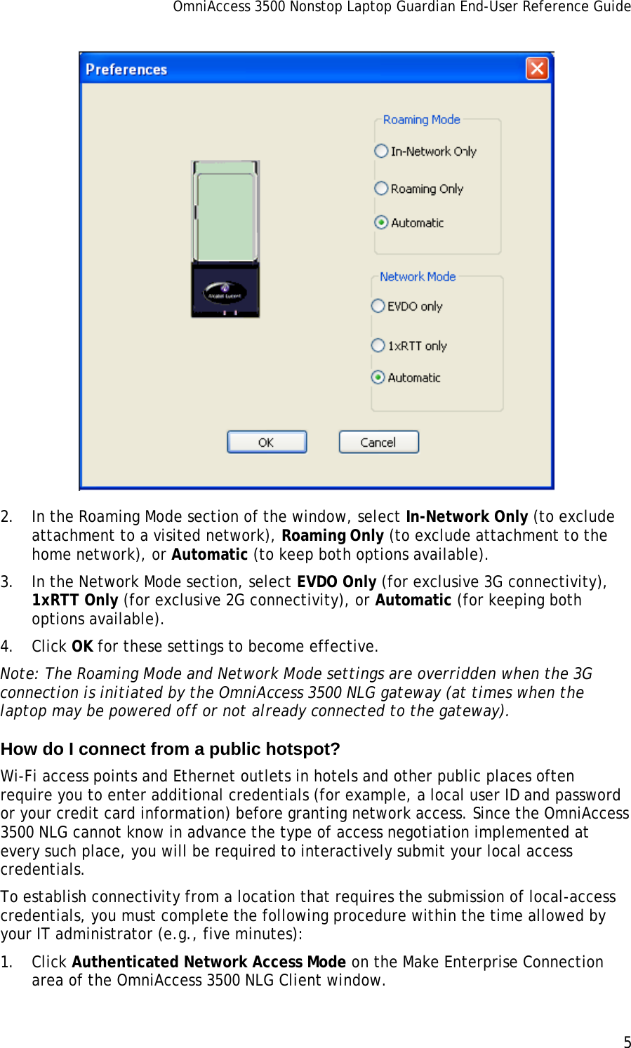 OmniAccess 3500 Nonstop Laptop Guardian End-User Reference Guide      5    2. In the Roaming Mode section of the window, select In-Network Only (to exclude attachment to a visited network), Roaming Only (to exclude attachment to the home network), or Automatic (to keep both options available). 3. In the Network Mode section, select EVDO Only (for exclusive 3G connectivity), 1xRTT Only (for exclusive 2G connectivity), or Automatic (for keeping both options available). 4. Click OK for these settings to become effective. Note: The Roaming Mode and Network Mode settings are overridden when the 3G connection is initiated by the OmniAccess 3500 NLG gateway (at times when the laptop may be powered off or not already connected to the gateway). How do I connect from a public hotspot? Wi-Fi access points and Ethernet outlets in hotels and other public places often require you to enter additional credentials (for example, a local user ID and password or your credit card information) before granting network access. Since the OmniAccess 3500 NLG cannot know in advance the type of access negotiation implemented at every such place, you will be required to interactively submit your local access credentials. To establish connectivity from a location that requires the submission of local-access credentials, you must complete the following procedure within the time allowed by your IT administrator (e.g., five minutes): 1. Click Authenticated Network Access Mode on the Make Enterprise Connection area of the OmniAccess 3500 NLG Client window. 