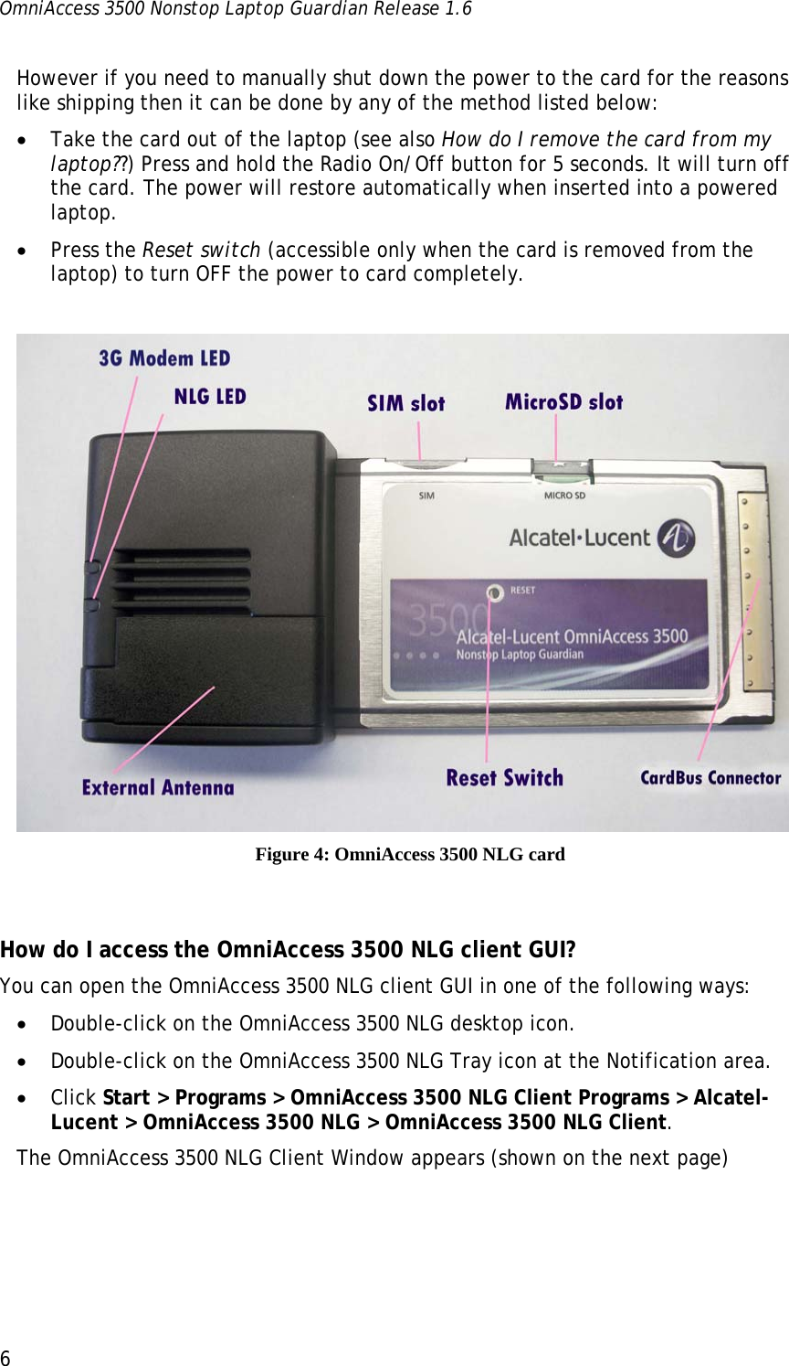 OmniAccess 3500 Nonstop Laptop Guardian Release 1.6  6 However if you need to manually shut down the power to the card for the reasons like shipping then it can be done by any of the method listed below: • Take the card out of the laptop (see also How do I remove the card from my laptop??) Press and hold the Radio On/Off button for 5 seconds. It will turn off the card. The power will restore automatically when inserted into a powered laptop.  • Press the Reset switch (accessible only when the card is removed from the laptop) to turn OFF the power to card completely.    Figure 4: OmniAccess 3500 NLG card  How do I access the OmniAccess 3500 NLG client GUI? You can open the OmniAccess 3500 NLG client GUI in one of the following ways: • Double-click on the OmniAccess 3500 NLG desktop icon.  • Double-click on the OmniAccess 3500 NLG Tray icon at the Notification area. • Click Start &gt; Programs &gt; OmniAccess 3500 NLG Client Programs &gt; Alcatel-Lucent &gt; OmniAccess 3500 NLG &gt; OmniAccess 3500 NLG Client.  The OmniAccess 3500 NLG Client Window appears (shown on the next page) 