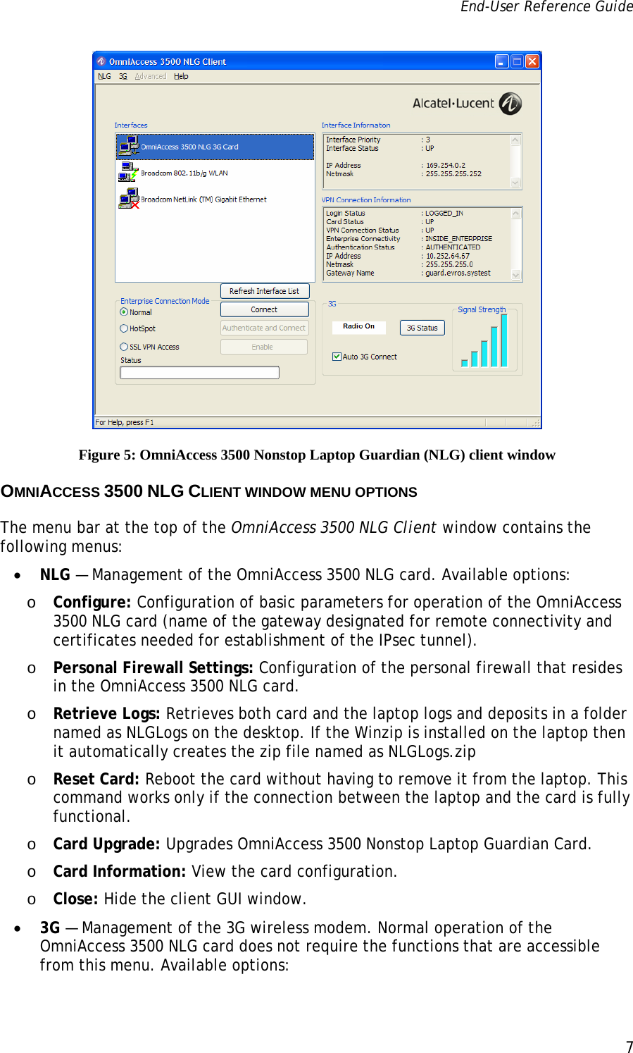 End-User Reference Guide      7    Figure 5: OmniAccess 3500 Nonstop Laptop Guardian (NLG) client window OMNIACCESS 3500 NLG CLIENT WINDOW MENU OPTIONS The menu bar at the top of the OmniAccess 3500 NLG Client window contains the following menus: • NLG — Management of the OmniAccess 3500 NLG card. Available options: o Configure: Configuration of basic parameters for operation of the OmniAccess 3500 NLG card (name of the gateway designated for remote connectivity and certificates needed for establishment of the IPsec tunnel). o Personal Firewall Settings: Configuration of the personal firewall that resides in the OmniAccess 3500 NLG card. o Retrieve Logs: Retrieves both card and the laptop logs and deposits in a folder named as NLGLogs on the desktop. If the Winzip is installed on the laptop then it automatically creates the zip file named as NLGLogs.zip o Reset Card: Reboot the card without having to remove it from the laptop. This command works only if the connection between the laptop and the card is fully functional. o Card Upgrade: Upgrades OmniAccess 3500 Nonstop Laptop Guardian Card. o Card Information: View the card configuration. o Close: Hide the client GUI window. • 3G — Management of the 3G wireless modem. Normal operation of the OmniAccess 3500 NLG card does not require the functions that are accessible from this menu. Available options: 