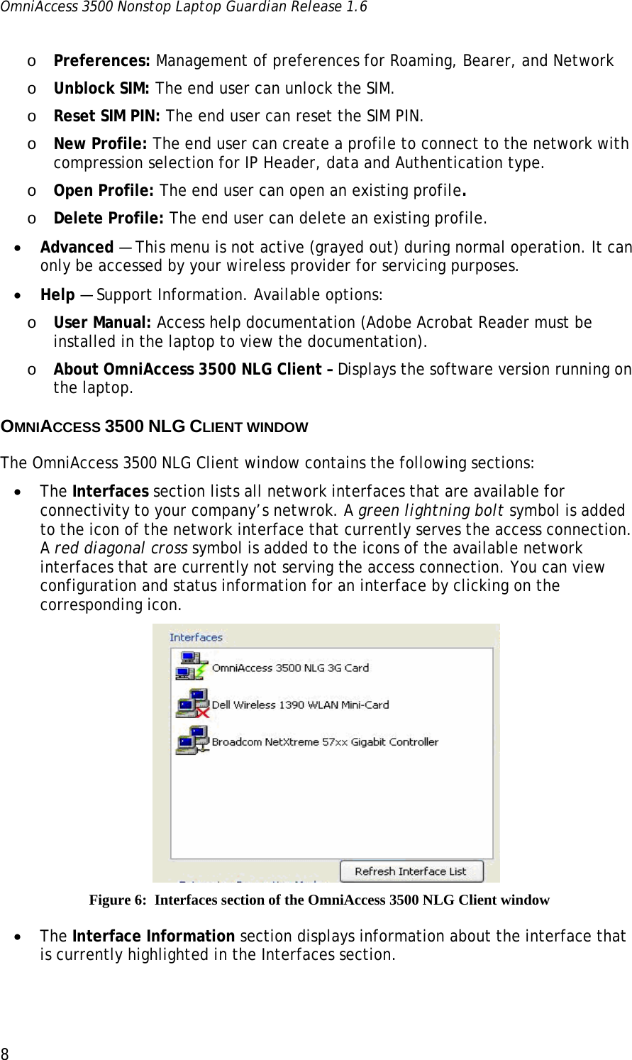 OmniAccess 3500 Nonstop Laptop Guardian Release 1.6  8 o Preferences: Management of preferences for Roaming, Bearer, and Network o Unblock SIM: The end user can unlock the SIM. o Reset SIM PIN: The end user can reset the SIM PIN. o New Profile: The end user can create a profile to connect to the network with compression selection for IP Header, data and Authentication type. o Open Profile: The end user can open an existing profile. o Delete Profile: The end user can delete an existing profile. • Advanced — This menu is not active (grayed out) during normal operation. It can only be accessed by your wireless provider for servicing purposes.  • Help — Support Information. Available options: o User Manual: Access help documentation (Adobe Acrobat Reader must be installed in the laptop to view the documentation).  o About OmniAccess 3500 NLG Client – Displays the software version running on the laptop. OMNIACCESS 3500 NLG CLIENT WINDOW  The OmniAccess 3500 NLG Client window contains the following sections: • The Interfaces section lists all network interfaces that are available for connectivity to your company’s netwrok. A green lightning bolt symbol is added to the icon of the network interface that currently serves the access connection. A red diagonal cross symbol is added to the icons of the available network interfaces that are currently not serving the access connection. You can view configuration and status information for an interface by clicking on the corresponding icon.  Figure 6:  Interfaces section of the OmniAccess 3500 NLG Client window • The Interface Information section displays information about the interface that is currently highlighted in the Interfaces section. 