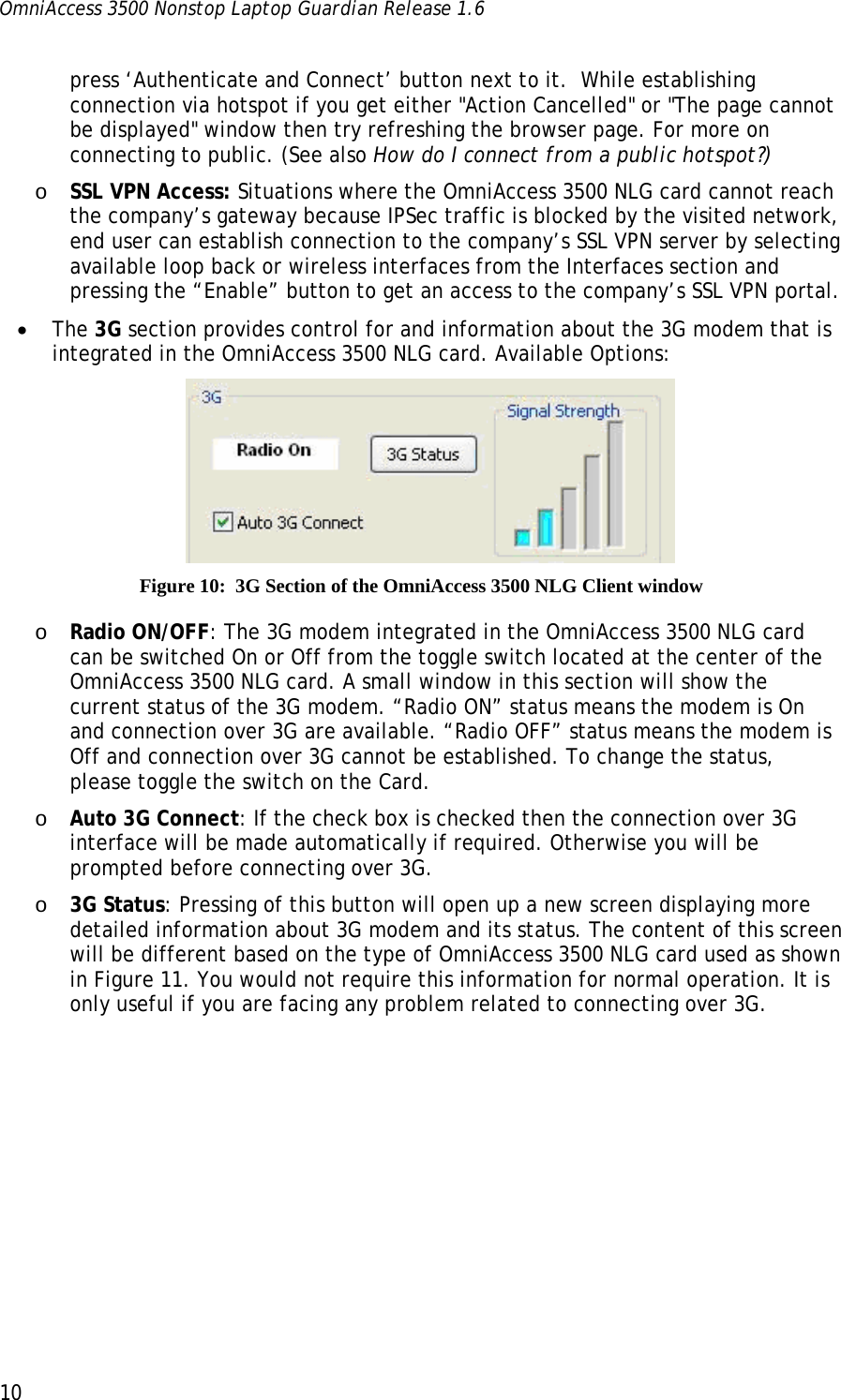 OmniAccess 3500 Nonstop Laptop Guardian Release 1.6  10 press ‘Authenticate and Connect’ button next to it.  While establishing connection via hotspot if you get either &quot;Action Cancelled&quot; or &quot;The page cannot be displayed&quot; window then try refreshing the browser page. For more on connecting to public. (See also How do I connect from a public hotspot?) o SSL VPN Access: Situations where the OmniAccess 3500 NLG card cannot reach the company’s gateway because IPSec traffic is blocked by the visited network, end user can establish connection to the company’s SSL VPN server by selecting available loop back or wireless interfaces from the Interfaces section and pressing the “Enable” button to get an access to the company’s SSL VPN portal. • The 3G section provides control for and information about the 3G modem that is integrated in the OmniAccess 3500 NLG card. Available Options:  Figure 10:  3G Section of the OmniAccess 3500 NLG Client window o Radio ON/OFF: The 3G modem integrated in the OmniAccess 3500 NLG card can be switched On or Off from the toggle switch located at the center of the OmniAccess 3500 NLG card. A small window in this section will show the current status of the 3G modem. “Radio ON” status means the modem is On and connection over 3G are available. “Radio OFF” status means the modem is Off and connection over 3G cannot be established. To change the status, please toggle the switch on the Card.  o Auto 3G Connect: If the check box is checked then the connection over 3G interface will be made automatically if required. Otherwise you will be prompted before connecting over 3G. o 3G Status: Pressing of this button will open up a new screen displaying more detailed information about 3G modem and its status. The content of this screen will be different based on the type of OmniAccess 3500 NLG card used as shown in Figure 11. You would not require this information for normal operation. It is only useful if you are facing any problem related to connecting over 3G.  