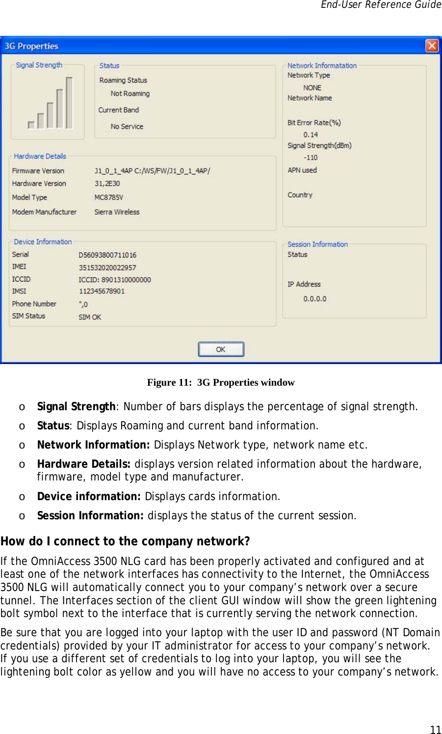 End-User Reference Guide      11    Figure 11:  3G Properties window o Signal Strength: Number of bars displays the percentage of signal strength. o Status: Displays Roaming and current band information. o Network Information: Displays Network type, network name etc. o Hardware Details: displays version related information about the hardware, firmware, model type and manufacturer. o Device information: Displays cards information. o Session Information: displays the status of the current session. How do I connect to the company network? If the OmniAccess 3500 NLG card has been properly activated and configured and at least one of the network interfaces has connectivity to the Internet, the OmniAccess 3500 NLG will automatically connect you to your company’s network over a secure tunnel. The Interfaces section of the client GUI window will show the green lightening bolt symbol next to the interface that is currently serving the network connection.  Be sure that you are logged into your laptop with the user ID and password (NT Domain credentials) provided by your IT administrator for access to your company’s network. If you use a different set of credentials to log into your laptop, you will see the lightening bolt color as yellow and you will have no access to your company’s network.  