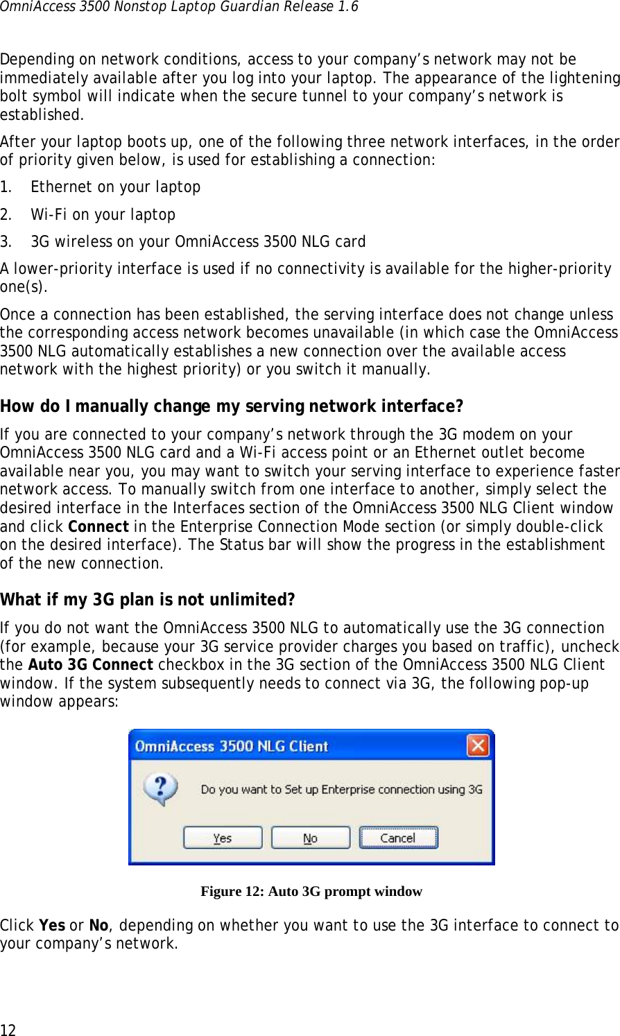 OmniAccess 3500 Nonstop Laptop Guardian Release 1.6  12 Depending on network conditions, access to your company’s network may not be immediately available after you log into your laptop. The appearance of the lightening bolt symbol will indicate when the secure tunnel to your company’s network is established.  After your laptop boots up, one of the following three network interfaces, in the order of priority given below, is used for establishing a connection: 1. Ethernet on your laptop 2. Wi-Fi on your laptop 3. 3G wireless on your OmniAccess 3500 NLG card A lower-priority interface is used if no connectivity is available for the higher-priority one(s). Once a connection has been established, the serving interface does not change unless the corresponding access network becomes unavailable (in which case the OmniAccess 3500 NLG automatically establishes a new connection over the available access network with the highest priority) or you switch it manually.  How do I manually change my serving network interface? If you are connected to your company’s network through the 3G modem on your OmniAccess 3500 NLG card and a Wi-Fi access point or an Ethernet outlet become available near you, you may want to switch your serving interface to experience faster network access. To manually switch from one interface to another, simply select the desired interface in the Interfaces section of the OmniAccess 3500 NLG Client window and click Connect in the Enterprise Connection Mode section (or simply double-click on the desired interface). The Status bar will show the progress in the establishment of the new connection.  What if my 3G plan is not unlimited? If you do not want the OmniAccess 3500 NLG to automatically use the 3G connection (for example, because your 3G service provider charges you based on traffic), uncheck the Auto 3G Connect checkbox in the 3G section of the OmniAccess 3500 NLG Client window. If the system subsequently needs to connect via 3G, the following pop-up window appears:  Figure 12: Auto 3G prompt window Click Yes or No, depending on whether you want to use the 3G interface to connect to your company’s network.  