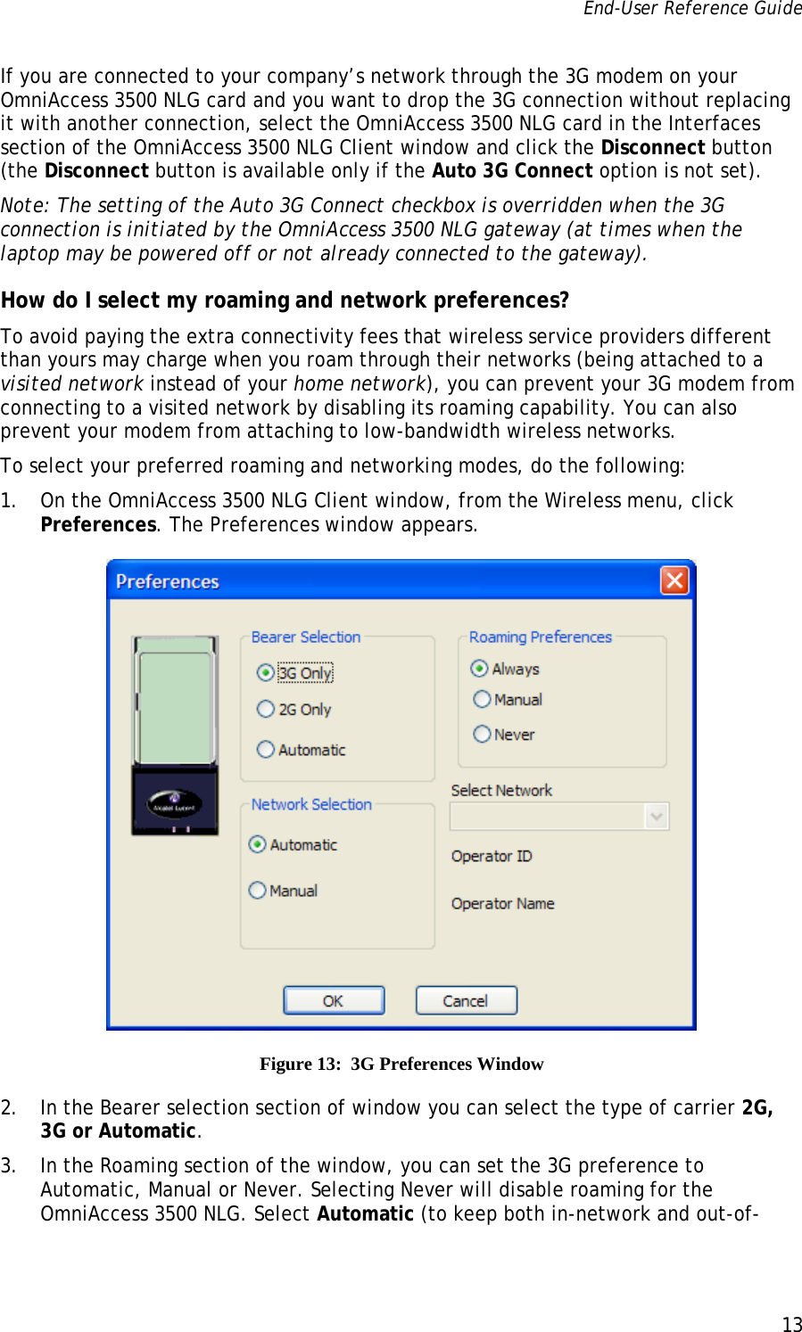 End-User Reference Guide      13   If you are connected to your company’s network through the 3G modem on your OmniAccess 3500 NLG card and you want to drop the 3G connection without replacing it with another connection, select the OmniAccess 3500 NLG card in the Interfaces section of the OmniAccess 3500 NLG Client window and click the Disconnect button (the Disconnect button is available only if the Auto 3G Connect option is not set). Note: The setting of the Auto 3G Connect checkbox is overridden when the 3G connection is initiated by the OmniAccess 3500 NLG gateway (at times when the laptop may be powered off or not already connected to the gateway). How do I select my roaming and network preferences? To avoid paying the extra connectivity fees that wireless service providers different than yours may charge when you roam through their networks (being attached to a visited network instead of your home network), you can prevent your 3G modem from connecting to a visited network by disabling its roaming capability. You can also prevent your modem from attaching to low-bandwidth wireless networks. To select your preferred roaming and networking modes, do the following: 1. On the OmniAccess 3500 NLG Client window, from the Wireless menu, click Preferences. The Preferences window appears.  Figure 13:  3G Preferences Window 2. In the Bearer selection section of window you can select the type of carrier 2G, 3G or Automatic. 3. In the Roaming section of the window, you can set the 3G preference to Automatic, Manual or Never. Selecting Never will disable roaming for the OmniAccess 3500 NLG. Select Automatic (to keep both in-network and out-of-