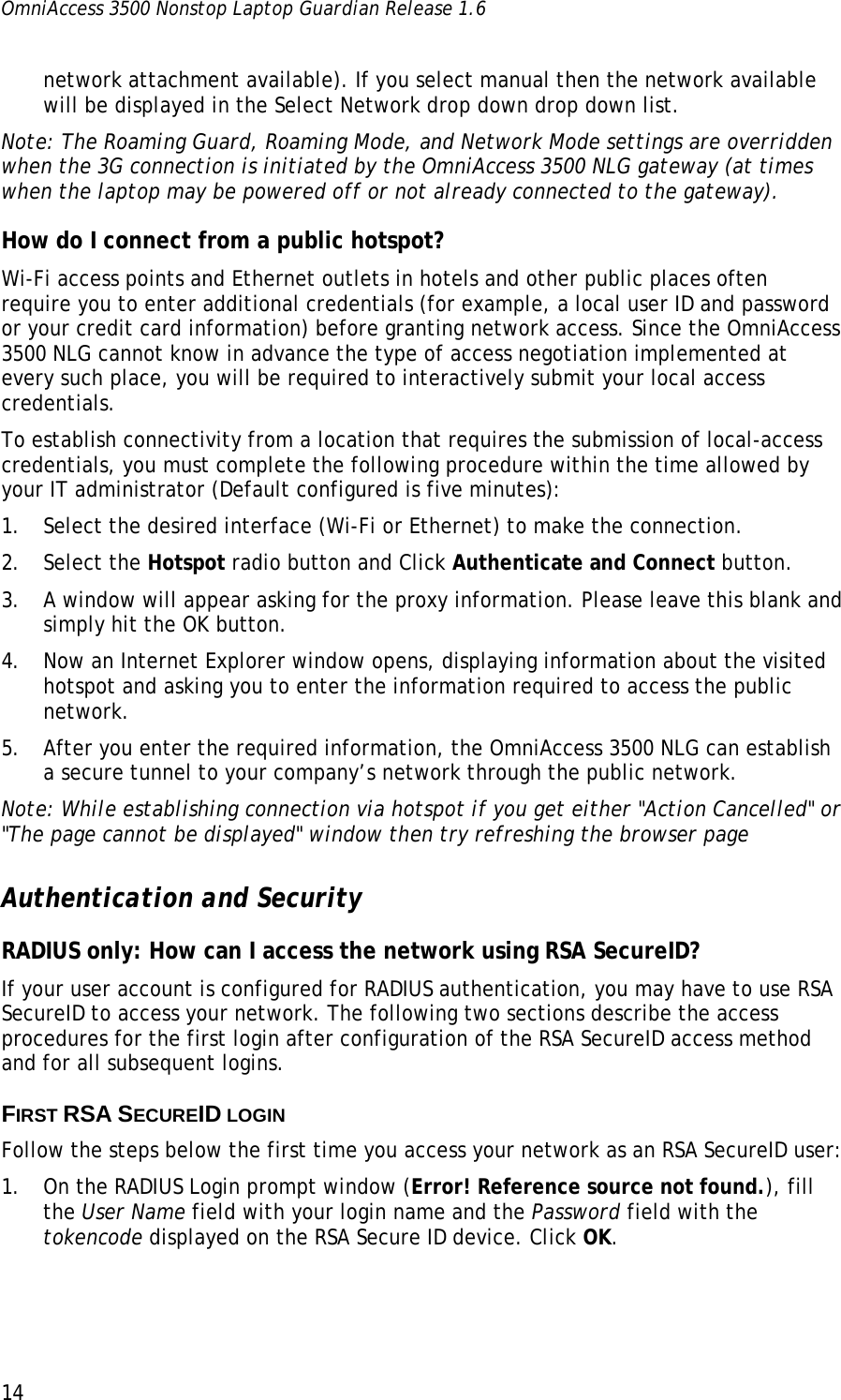 OmniAccess 3500 Nonstop Laptop Guardian Release 1.6  14 network attachment available). If you select manual then the network available will be displayed in the Select Network drop down drop down list. Note: The Roaming Guard, Roaming Mode, and Network Mode settings are overridden when the 3G connection is initiated by the OmniAccess 3500 NLG gateway (at times when the laptop may be powered off or not already connected to the gateway). How do I connect from a public hotspot? Wi-Fi access points and Ethernet outlets in hotels and other public places often require you to enter additional credentials (for example, a local user ID and password or your credit card information) before granting network access. Since the OmniAccess 3500 NLG cannot know in advance the type of access negotiation implemented at every such place, you will be required to interactively submit your local access credentials. To establish connectivity from a location that requires the submission of local-access credentials, you must complete the following procedure within the time allowed by your IT administrator (Default configured is five minutes): 1. Select the desired interface (Wi-Fi or Ethernet) to make the connection.  2. Select the Hotspot radio button and Click Authenticate and Connect button. 3. A window will appear asking for the proxy information. Please leave this blank and simply hit the OK button.    4. Now an Internet Explorer window opens, displaying information about the visited hotspot and asking you to enter the information required to access the public network.  5. After you enter the required information, the OmniAccess 3500 NLG can establish a secure tunnel to your company’s network through the public network. Note: While establishing connection via hotspot if you get either &quot;Action Cancelled&quot; or &quot;The page cannot be displayed&quot; window then try refreshing the browser page  Authentication and Security RADIUS only: How can I access the network using RSA SecureID? If your user account is configured for RADIUS authentication, you may have to use RSA SecureID to access your network. The following two sections describe the access procedures for the first login after configuration of the RSA SecureID access method and for all subsequent logins. FIRST RSA SECUREID LOGIN Follow the steps below the first time you access your network as an RSA SecureID user: 1. On the RADIUS Login prompt window (Error! Reference source not found.), fill the User Name field with your login name and the Password field with the tokencode displayed on the RSA Secure ID device. Click OK. 