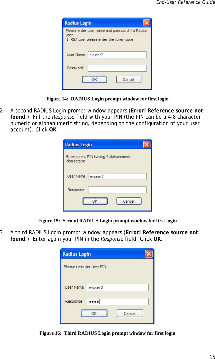 End-User Reference Guide      15    Figure 14:  RADIUS Login prompt window for first login 2. A second RADIUS Login prompt window appears (Error! Reference source not found.). Fill the Response field with your PIN (the PIN can be a 4-8 character numeric or alphanumeric string, depending on the configuration of your user account). Click OK.  Figure 15:  Second RADIUS Login prompt window for first login 3. A third RADIUS Login prompt window appears (Error! Reference source not found.). Enter again your PIN in the Response field. Click OK.  Figure 16:  Third RADIUS Login prompt window for first login 