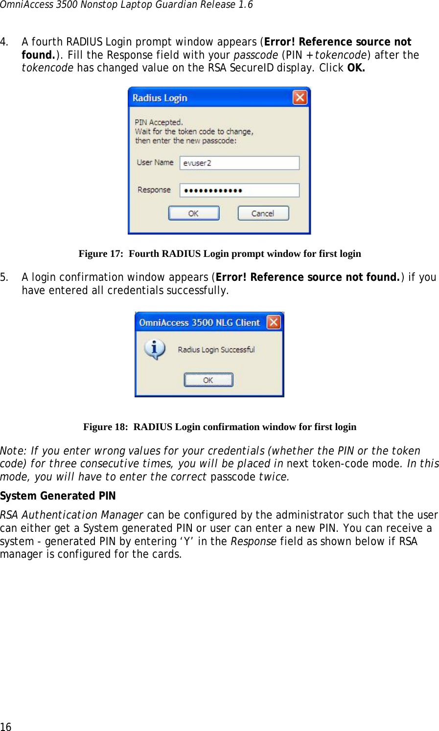 OmniAccess 3500 Nonstop Laptop Guardian Release 1.6  16 4. A fourth RADIUS Login prompt window appears (Error! Reference source not found.). Fill the Response field with your passcode (PIN + tokencode) after the tokencode has changed value on the RSA SecureID display. Click OK.  Figure 17:  Fourth RADIUS Login prompt window for first login 5. A login confirmation window appears (Error! Reference source not found.) if you have entered all credentials successfully.    Figure 18:  RADIUS Login confirmation window for first login Note: If you enter wrong values for your credentials (whether the PIN or the token code) for three consecutive times, you will be placed in next token-code mode. In this mode, you will have to enter the correct passcode twice. System Generated PIN RSA Authentication Manager can be configured by the administrator such that the user can either get a System generated PIN or user can enter a new PIN. You can receive a system - generated PIN by entering ‘Y’ in the Response field as shown below if RSA manager is configured for the cards. 