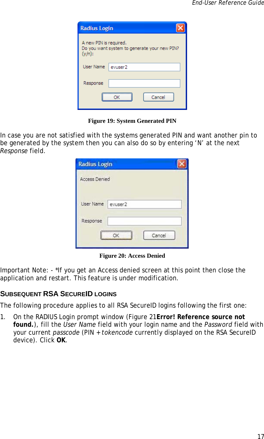 End-User Reference Guide      17    Figure 19: System Generated PIN In case you are not satisfied with the systems generated PIN and want another pin to be generated by the system then you can also do so by entering ‘N’ at the next Response field.  Figure 20: Access Denied Important Note: - *If you get an Access denied screen at this point then close the application and restart. This feature is under modification. SUBSEQUENT RSA SECUREID LOGINS The following procedure applies to all RSA SecureID logins following the first one:  1. On the RADIUS Login prompt window (Figure 21Error! Reference source not found.), fill the User Name field with your login name and the Password field with your current passcode (PIN + tokencode currently displayed on the RSA SecureID device). Click OK. 