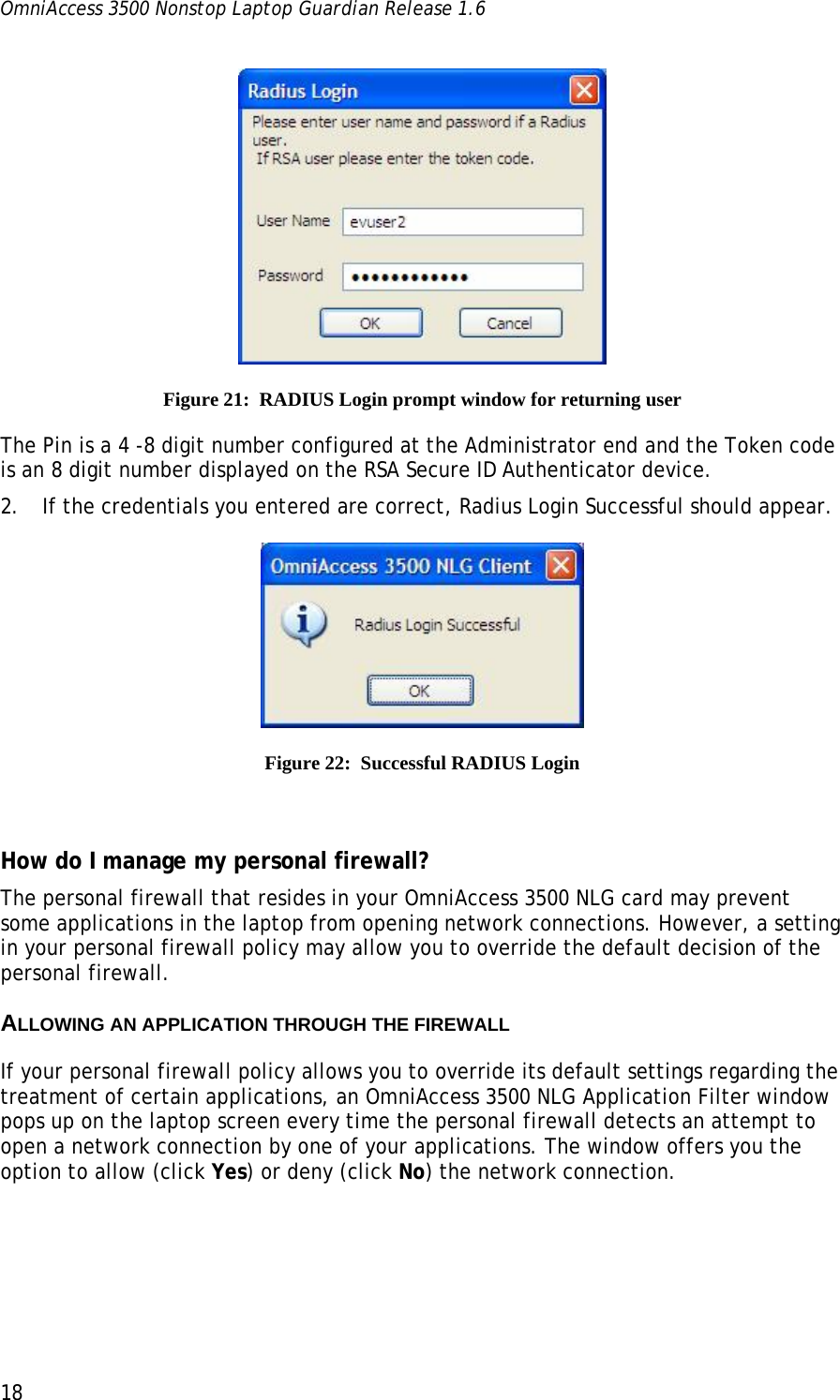 OmniAccess 3500 Nonstop Laptop Guardian Release 1.6  18  Figure 21:  RADIUS Login prompt window for returning user The Pin is a 4 -8 digit number configured at the Administrator end and the Token code is an 8 digit number displayed on the RSA Secure ID Authenticator device. 2. If the credentials you entered are correct, Radius Login Successful should appear.  Figure 22:  Successful RADIUS Login   How do I manage my personal firewall? The personal firewall that resides in your OmniAccess 3500 NLG card may prevent some applications in the laptop from opening network connections. However, a setting in your personal firewall policy may allow you to override the default decision of the personal firewall. ALLOWING AN APPLICATION THROUGH THE FIREWALL If your personal firewall policy allows you to override its default settings regarding the treatment of certain applications, an OmniAccess 3500 NLG Application Filter window pops up on the laptop screen every time the personal firewall detects an attempt to open a network connection by one of your applications. The window offers you the option to allow (click Yes) or deny (click No) the network connection. 