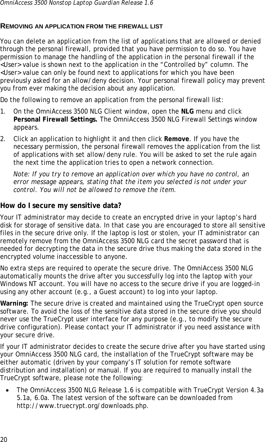 OmniAccess 3500 Nonstop Laptop Guardian Release 1.6  20 REMOVING AN APPLICATION FROM THE FIREWALL LIST You can delete an application from the list of applications that are allowed or denied through the personal firewall, provided that you have permission to do so. You have permission to manage the handling of the application in the personal firewall if the &lt;User&gt; value is shown next to the application in the “Controlled by” column. The &lt;User&gt; value can only be found next to applications for which you have been previously asked for an allow/deny decision. Your personal firewall policy may prevent you from ever making the decision about any application. Do the following to remove an application from the personal firewall list: 1. On the OmniAccess 3500 NLG Client window, open the NLG menu and click Personal Firewall Settings. The OmniAccess 3500 NLG Firewall Settings window appears. 2. Click an application to highlight it and then click Remove. If you have the necessary permission, the personal firewall removes the application from the list of applications with set allow/deny rule. You will be asked to set the rule again the next time the application tries to open a network connection.  Note: If you try to remove an application over which you have no control, an error message appears, stating that the item you selected is not under your control. You will not be allowed to remove the item. How do I secure my sensitive data?  Your IT administrator may decide to create an encrypted drive in your laptop’s hard disk for storage of sensitive data. In that case you are encouraged to store all sensitive files in the secure drive only. If the laptop is lost or stolen, your IT administrator can remotely remove from the OmniAccess 3500 NLG card the secret password that is needed for decrypting the data in the secure drive thus making the data stored in the encrypted volume inaccessible to anyone.  No extra steps are required to operate the secure drive. The OmniAccess 3500 NLG automatically mounts the drive after you successfully log into the laptop with your Windows NT account. You will have no access to the secure drive if you are logged-in using any other account (e.g., a Guest account) to log into your laptop. Warning: The secure drive is created and maintained using the TrueCrypt open source software. To avoid the loss of the sensitive data stored in the secure drive you should never use the TrueCrypt user interface for any purpose (e.g., to modify the secure drive configuration). Please contact your IT administrator if you need assistance with your secure drive.  If your IT administrator decides to create the secure drive after you have started using your OmniAccess 3500 NLG card, the installation of the TrueCrypt software may be either automatic (driven by your company’s IT solution for remote software distribution and installation) or manual. If you are required to manually install the TrueCrypt software, please note the following: • The OmniAccess 3500 NLG Release 1.6 is compatible with TrueCrypt Version 4.3a 5.1a, 6.0a. The latest version of the software can be downloaded from http://www.truecrypt.org/downloads.php. 