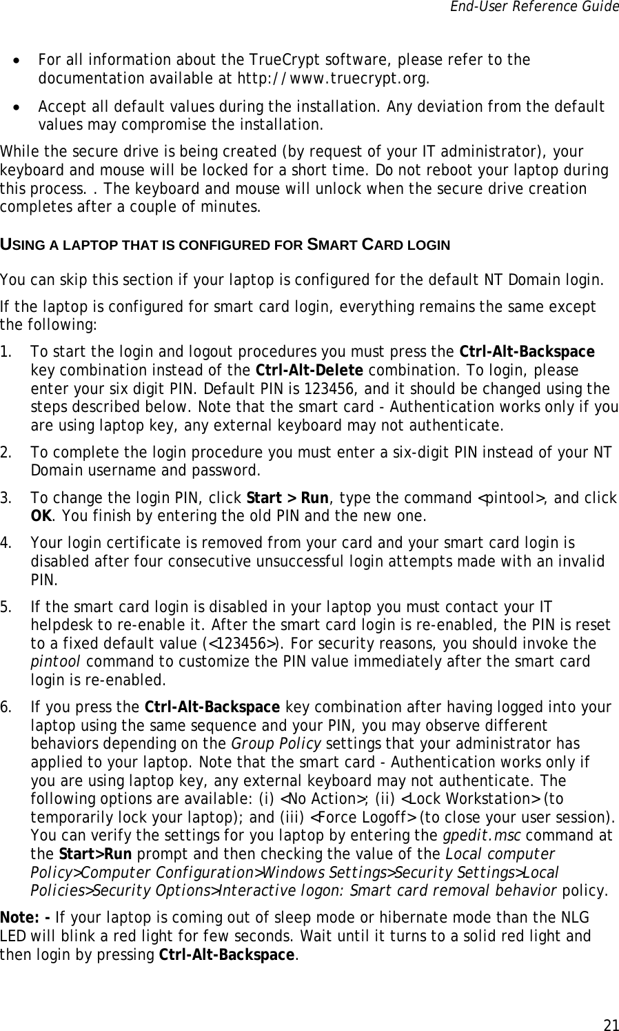 End-User Reference Guide      21   • For all information about the TrueCrypt software, please refer to the documentation available at http://www.truecrypt.org. • Accept all default values during the installation. Any deviation from the default values may compromise the installation. While the secure drive is being created (by request of your IT administrator), your keyboard and mouse will be locked for a short time. Do not reboot your laptop during this process. . The keyboard and mouse will unlock when the secure drive creation completes after a couple of minutes. USING A LAPTOP THAT IS CONFIGURED FOR SMART CARD LOGIN You can skip this section if your laptop is configured for the default NT Domain login. If the laptop is configured for smart card login, everything remains the same except the following: 1. To start the login and logout procedures you must press the Ctrl-Alt-Backspace key combination instead of the Ctrl-Alt-Delete combination. To login, please enter your six digit PIN. Default PIN is 123456, and it should be changed using the steps described below. Note that the smart card - Authentication works only if you are using laptop key, any external keyboard may not authenticate. 2. To complete the login procedure you must enter a six-digit PIN instead of your NT Domain username and password.  3. To change the login PIN, click Start &gt; Run, type the command &lt;pintool&gt;, and click OK. You finish by entering the old PIN and the new one.  4. Your login certificate is removed from your card and your smart card login is disabled after four consecutive unsuccessful login attempts made with an invalid PIN.  5. If the smart card login is disabled in your laptop you must contact your IT helpdesk to re-enable it. After the smart card login is re-enabled, the PIN is reset to a fixed default value (&lt;123456&gt;). For security reasons, you should invoke the pintool command to customize the PIN value immediately after the smart card login is re-enabled. 6. If you press the Ctrl-Alt-Backspace key combination after having logged into your laptop using the same sequence and your PIN, you may observe different behaviors depending on the Group Policy settings that your administrator has applied to your laptop. Note that the smart card - Authentication works only if you are using laptop key, any external keyboard may not authenticate. The following options are available: (i) &lt;No Action&gt;; (ii) &lt;Lock Workstation&gt; (to temporarily lock your laptop); and (iii) &lt;Force Logoff&gt; (to close your user session). You can verify the settings for you laptop by entering the gpedit.msc command at the Start&gt;Run prompt and then checking the value of the Local computer Policy&gt;Computer Configuration&gt;Windows Settings&gt;Security Settings&gt;Local Policies&gt;Security Options&gt;Interactive logon: Smart card removal behavior policy. Note: - If your laptop is coming out of sleep mode or hibernate mode than the NLG LED will blink a red light for few seconds. Wait until it turns to a solid red light and then login by pressing Ctrl-Alt-Backspace. 