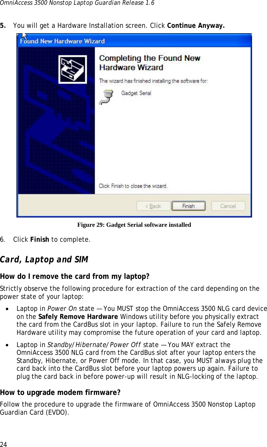 OmniAccess 3500 Nonstop Laptop Guardian Release 1.6  24 5. You will get a Hardware Installation screen. Click Continue Anyway.  Figure 29: Gadget Serial software installed 6. Click Finish to complete. Card, Laptop and SIM How do I remove the card from my laptop? Strictly observe the following procedure for extraction of the card depending on the power state of your laptop: • Laptop in Power On state — You MUST stop the OmniAccess 3500 NLG card device on the Safely Remove Hardware Windows utility before you physically extract the card from the CardBus slot in your laptop. Failure to run the Safely Remove Hardware utility may compromise the future operation of your card and laptop. • Laptop in Standby/Hibernate/Power Off state — You MAY extract the OmniAccess 3500 NLG card from the CardBus slot after your laptop enters the Standby, Hibernate, or Power Off mode. In that case, you MUST always plug the card back into the CardBus slot before your laptop powers up again. Failure to plug the card back in before power-up will result in NLG-locking of the laptop. How to upgrade modem firmware? Follow the procedure to upgrade the firmware of OmniAccess 3500 Nonstop Laptop Guardian Card (EVDO). 