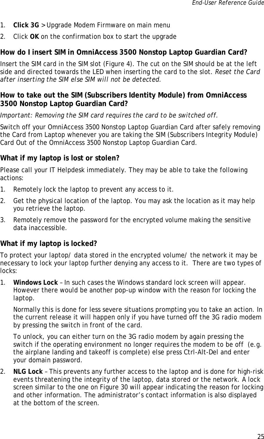 End-User Reference Guide      25   1. Click 3G &gt; Upgrade Modem Firmware on main menu 2. Click OK on the confirmation box to start the upgrade How do I insert SIM in OmniAccess 3500 Nonstop Laptop Guardian Card? Insert the SIM card in the SIM slot (Figure 4). The cut on the SIM should be at the left side and directed towards the LED when inserting the card to the slot. Reset the Card after inserting the SIM else SIM will not be detected. How to take out the SIM (Subscribers Identity Module) from OmniAccess 3500 Nonstop Laptop Guardian Card? Important: Removing the SIM card requires the card to be switched off. Switch off your OmniAccess 3500 Nonstop Laptop Guardian Card after safely removing the Card from Laptop whenever you are taking the SIM (Subscribers Integrity Module) Card Out of the OmniAccess 3500 Nonstop Laptop Guardian Card. What if my laptop is lost or stolen? Please call your IT Helpdesk immediately. They may be able to take the following actions: 1. Remotely lock the laptop to prevent any access to it.  2. Get the physical location of the laptop. You may ask the location as it may help you retrieve the laptop.   3. Remotely remove the password for the encrypted volume making the sensitive data inaccessible.  What if my laptop is locked? To protect your laptop/ data stored in the encrypted volume/ the network it may be necessary to lock your laptop further denying any access to it.  There are two types of locks: 1. Windows Lock – In such cases the Windows standard lock screen will appear. However there would be another pop-up window with the reason for locking the laptop.  Normally this is done for less severe situations prompting you to take an action. In the current release it will happen only if you have turned off the 3G radio modem by pressing the switch in front of the card.  To unlock, you can either turn on the 3G radio modem by again pressing the switch if the operating environment no longer requires the modem to be off  (e.g. the airplane landing and takeoff is complete) else press Ctrl-Alt-Del and enter your domain password.  2. NLG Lock – This prevents any further access to the laptop and is done for high-risk events threatening the integrity of the laptop, data stored or the network. A lock screen similar to the one on Figure 30 will appear indicating the reason for locking and other information. The administrator’s contact information is also displayed at the bottom of the screen.  