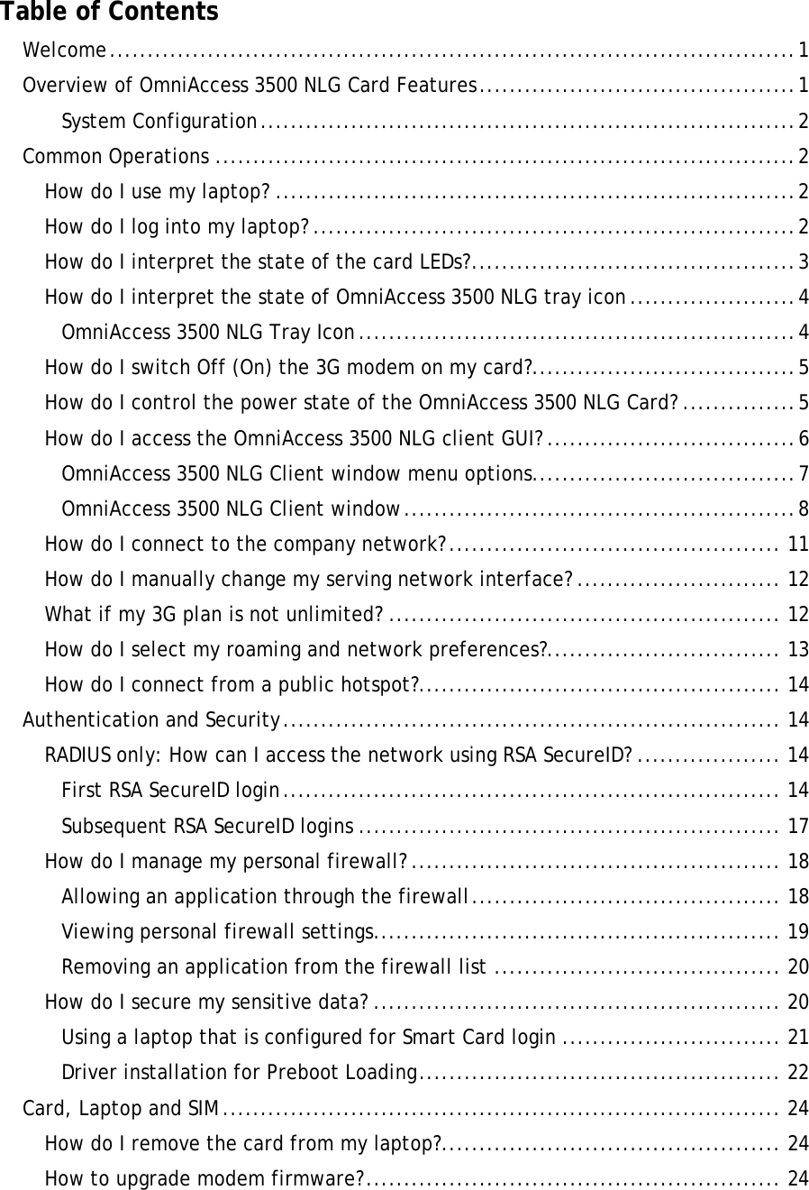      Table of Contents Welcome...........................................................................................1 Overview of OmniAccess 3500 NLG Card Features..........................................1 System Configuration.......................................................................2 Common Operations .............................................................................2 How do I use my laptop? .....................................................................2 How do I log into my laptop? ................................................................2 How do I interpret the state of the card LEDs?...........................................3 How do I interpret the state of OmniAccess 3500 NLG tray icon......................4 OmniAccess 3500 NLG Tray Icon..........................................................4 How do I switch Off (On) the 3G modem on my card?...................................5 How do I control the power state of the OmniAccess 3500 NLG Card? ...............5 How do I access the OmniAccess 3500 NLG client GUI? .................................6 OmniAccess 3500 NLG Client window menu options...................................7 OmniAccess 3500 NLG Client window....................................................8 How do I connect to the company network?............................................ 11 How do I manually change my serving network interface? ........................... 12 What if my 3G plan is not unlimited? .................................................... 12 How do I select my roaming and network preferences?............................... 13 How do I connect from a public hotspot?................................................ 14 Authentication and Security.................................................................. 14 RADIUS only: How can I access the network using RSA SecureID? ................... 14 First RSA SecureID login.................................................................. 14 Subsequent RSA SecureID logins ........................................................ 17 How do I manage my personal firewall? ................................................. 18 Allowing an application through the firewall......................................... 18 Viewing personal firewall settings...................................................... 19 Removing an application from the firewall list ...................................... 20 How do I secure my sensitive data? ...................................................... 20 Using a laptop that is configured for Smart Card login ............................. 21 Driver installation for Preboot Loading................................................ 22 Card, Laptop and SIM .......................................................................... 24 How do I remove the card from my laptop?............................................. 24 How to upgrade modem firmware?....................................................... 24 