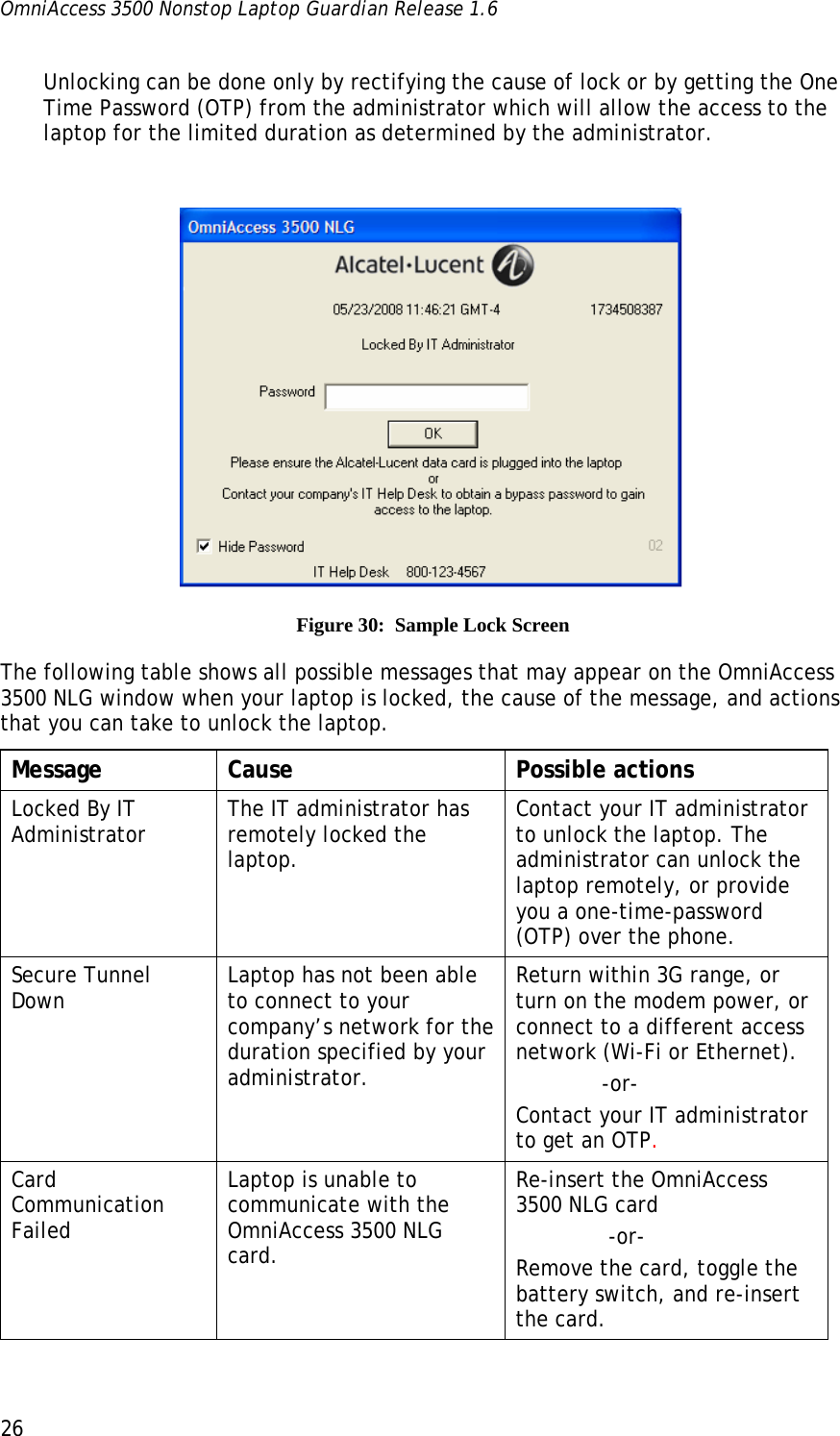 OmniAccess 3500 Nonstop Laptop Guardian Release 1.6  26 Unlocking can be done only by rectifying the cause of lock or by getting the One Time Password (OTP) from the administrator which will allow the access to the laptop for the limited duration as determined by the administrator.     Figure 30:  Sample Lock Screen The following table shows all possible messages that may appear on the OmniAccess 3500 NLG window when your laptop is locked, the cause of the message, and actions that you can take to unlock the laptop. Message Cause  Possible actions Locked By IT Administrator  The IT administrator has remotely locked the laptop. Contact your IT administrator to unlock the laptop. The administrator can unlock the laptop remotely, or provide you a one-time-password (OTP) over the phone. Secure Tunnel Down  Laptop has not been able to connect to your company’s network for the duration specified by your administrator.  Return within 3G range, or turn on the modem power, or connect to a different access network (Wi-Fi or Ethernet).              -or- Contact your IT administrator to get an OTP.  Card Communication Failed Laptop is unable to communicate with the OmniAccess 3500 NLG card. Re-insert the OmniAccess 3500 NLG card               -or- Remove the card, toggle the battery switch, and re-insert the card. 