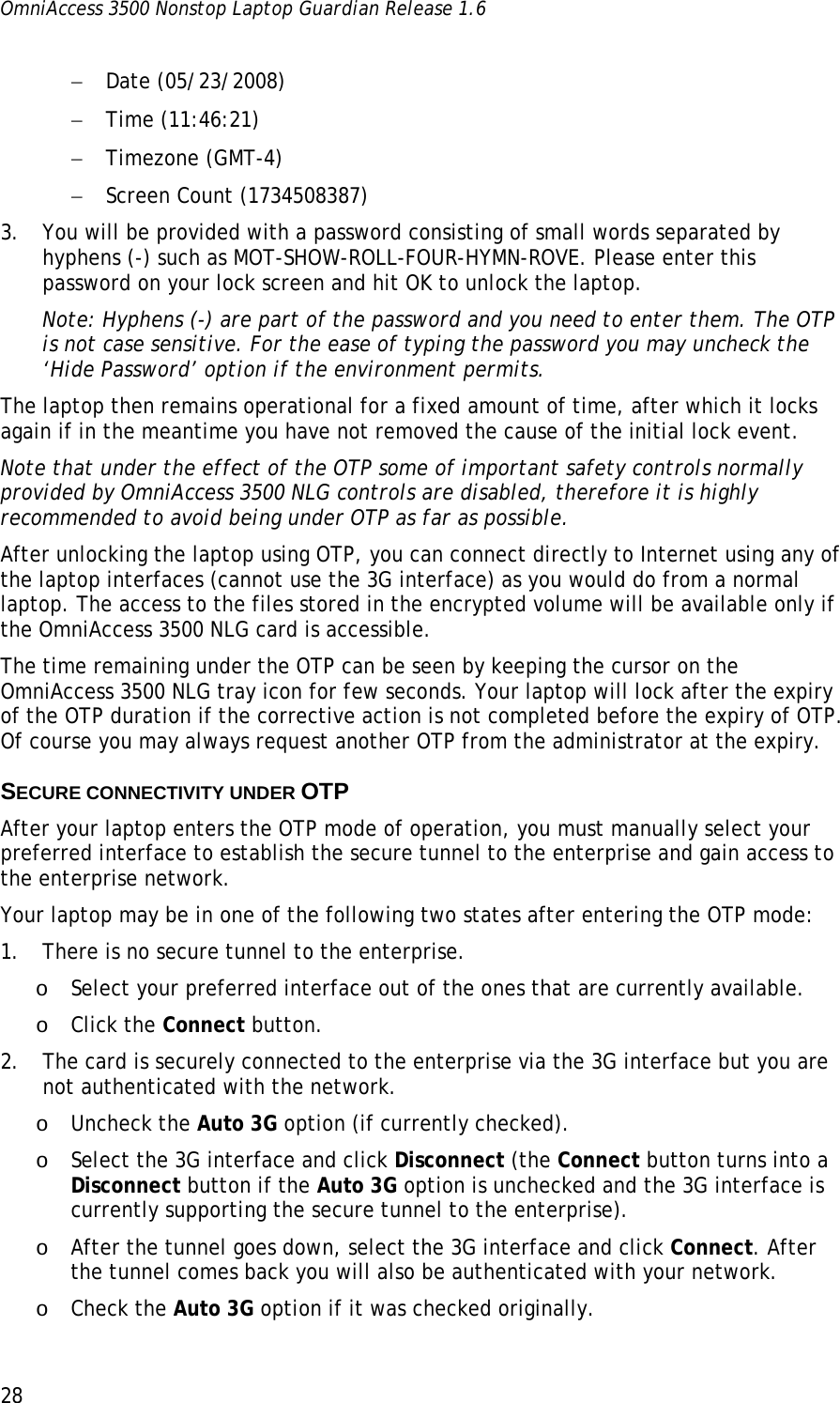 OmniAccess 3500 Nonstop Laptop Guardian Release 1.6  28 − Date (05/23/2008) − Time (11:46:21) − Timezone (GMT-4) − Screen Count (1734508387) 3. You will be provided with a password consisting of small words separated by hyphens (-) such as MOT-SHOW-ROLL-FOUR-HYMN-ROVE. Please enter this password on your lock screen and hit OK to unlock the laptop.  Note: Hyphens (-) are part of the password and you need to enter them. The OTP is not case sensitive. For the ease of typing the password you may uncheck the ‘Hide Password’ option if the environment permits.  The laptop then remains operational for a fixed amount of time, after which it locks again if in the meantime you have not removed the cause of the initial lock event.  Note that under the effect of the OTP some of important safety controls normally provided by OmniAccess 3500 NLG controls are disabled, therefore it is highly recommended to avoid being under OTP as far as possible. After unlocking the laptop using OTP, you can connect directly to Internet using any of the laptop interfaces (cannot use the 3G interface) as you would do from a normal laptop. The access to the files stored in the encrypted volume will be available only if the OmniAccess 3500 NLG card is accessible.  The time remaining under the OTP can be seen by keeping the cursor on the OmniAccess 3500 NLG tray icon for few seconds. Your laptop will lock after the expiry of the OTP duration if the corrective action is not completed before the expiry of OTP. Of course you may always request another OTP from the administrator at the expiry.   SECURE CONNECTIVITY UNDER OTP After your laptop enters the OTP mode of operation, you must manually select your preferred interface to establish the secure tunnel to the enterprise and gain access to the enterprise network.  Your laptop may be in one of the following two states after entering the OTP mode: 1. There is no secure tunnel to the enterprise. o Select your preferred interface out of the ones that are currently available. o Click the Connect button. 2. The card is securely connected to the enterprise via the 3G interface but you are not authenticated with the network. o Uncheck the Auto 3G option (if currently checked). o Select the 3G interface and click Disconnect (the Connect button turns into a Disconnect button if the Auto 3G option is unchecked and the 3G interface is currently supporting the secure tunnel to the enterprise). o After the tunnel goes down, select the 3G interface and click Connect. After the tunnel comes back you will also be authenticated with your network. o Check the Auto 3G option if it was checked originally. 