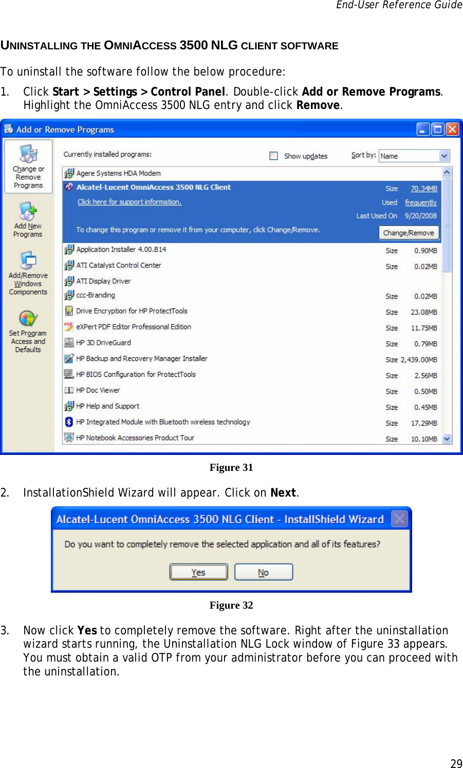 End-User Reference Guide      29   UNINSTALLING THE OMNIACCESS 3500 NLG CLIENT SOFTWARE To uninstall the software follow the below procedure: 1. Click Start &gt; Settings &gt; Control Panel. Double-click Add or Remove Programs. Highlight the OmniAccess 3500 NLG entry and click Remove.  Figure 31 2. InstallationShield Wizard will appear. Click on Next.   Figure 32 3. Now click Yes to completely remove the software. Right after the uninstallation wizard starts running, the Uninstallation NLG Lock window of Figure 33 appears. You must obtain a valid OTP from your administrator before you can proceed with the uninstallation.  