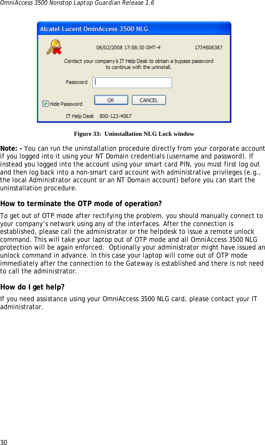 OmniAccess 3500 Nonstop Laptop Guardian Release 1.6  30  Figure 33:  Uninstallation NLG Lock window Note: - You can run the uninstallation procedure directly from your corporate account if you logged into it using your NT Domain credentials (username and password). If instead you logged into the account using your smart card PIN, you must first log out and then log back into a non-smart card account with administrative privileges (e.g., the local Administrator account or an NT Domain account) before you can start the uninstallation procedure. How to terminate the OTP mode of operation? To get out of OTP mode after rectifying the problem, you should manually connect to your company’s network using any of the interfaces. After the connection is established, please call the administrator or the helpdesk to issue a remote unlock command. This will take your laptop out of OTP mode and all OmniAccess 3500 NLG protection will be again enforced.  Optionally your administrator might have issued an unlock command in advance. In this case your laptop will come out of OTP mode immediately after the connection to the Gateway is established and there is not need to call the administrator. How do I get help? If you need assistance using your OmniAccess 3500 NLG card, please contact your IT administrator. 