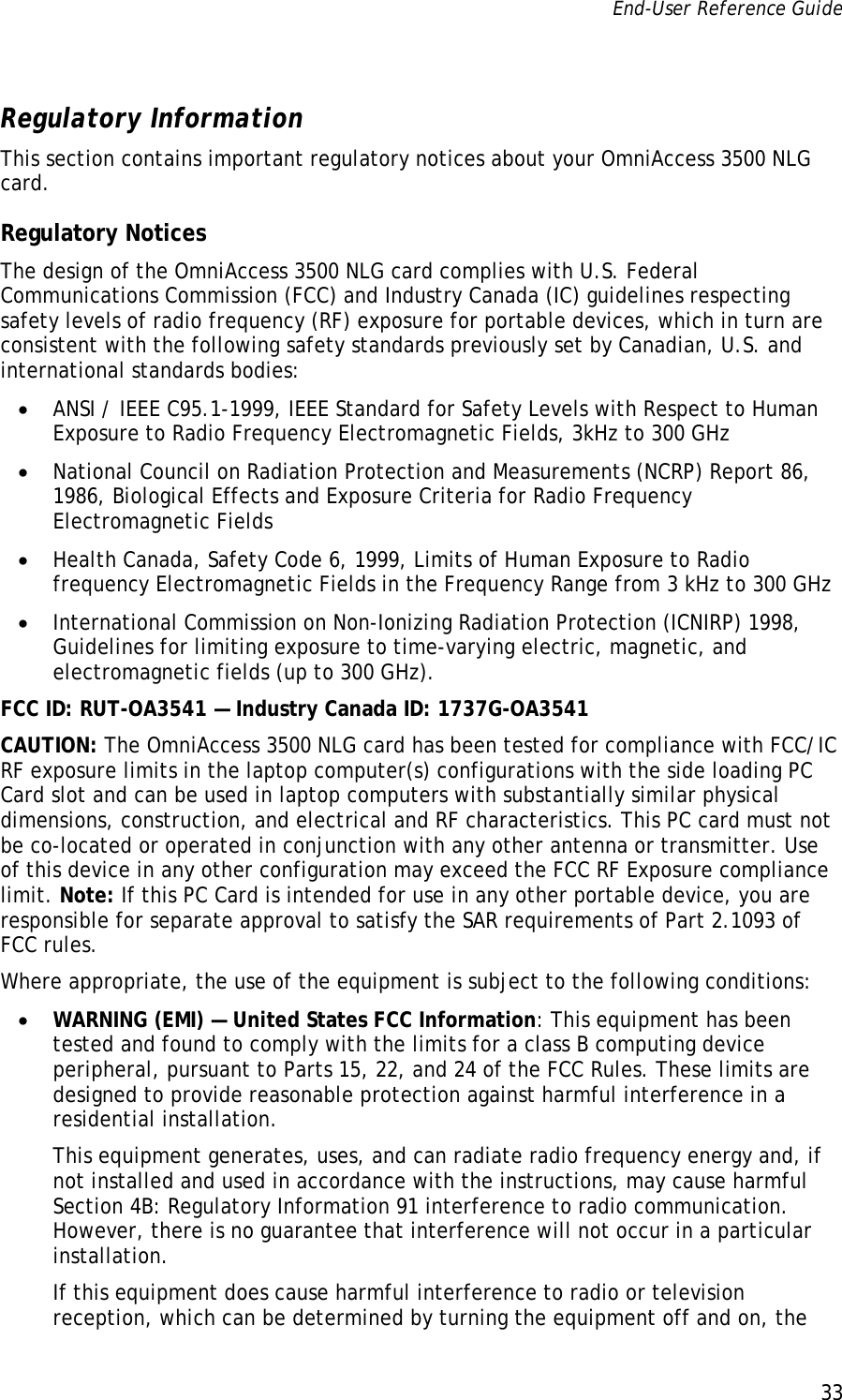 End-User Reference Guide      33   Regulatory Information This section contains important regulatory notices about your OmniAccess 3500 NLG card. Regulatory Notices The design of the OmniAccess 3500 NLG card complies with U.S. Federal Communications Commission (FCC) and Industry Canada (IC) guidelines respecting safety levels of radio frequency (RF) exposure for portable devices, which in turn are consistent with the following safety standards previously set by Canadian, U.S. and international standards bodies: • ANSI / IEEE C95.1-1999, IEEE Standard for Safety Levels with Respect to Human Exposure to Radio Frequency Electromagnetic Fields, 3kHz to 300 GHz • National Council on Radiation Protection and Measurements (NCRP) Report 86, 1986, Biological Effects and Exposure Criteria for Radio Frequency Electromagnetic Fields • Health Canada, Safety Code 6, 1999, Limits of Human Exposure to Radio frequency Electromagnetic Fields in the Frequency Range from 3 kHz to 300 GHz • International Commission on Non-Ionizing Radiation Protection (ICNIRP) 1998, Guidelines for limiting exposure to time-varying electric, magnetic, and electromagnetic fields (up to 300 GHz). FCC ID: RUT-OA3541 — Industry Canada ID: 1737G-OA3541 CAUTION: The OmniAccess 3500 NLG card has been tested for compliance with FCC/IC RF exposure limits in the laptop computer(s) configurations with the side loading PC Card slot and can be used in laptop computers with substantially similar physical dimensions, construction, and electrical and RF characteristics. This PC card must not be co-located or operated in conjunction with any other antenna or transmitter. Use of this device in any other configuration may exceed the FCC RF Exposure compliance limit. Note: If this PC Card is intended for use in any other portable device, you are responsible for separate approval to satisfy the SAR requirements of Part 2.1093 of FCC rules. Where appropriate, the use of the equipment is subject to the following conditions: • WARNING (EMI) — United States FCC Information: This equipment has been tested and found to comply with the limits for a class B computing device peripheral, pursuant to Parts 15, 22, and 24 of the FCC Rules. These limits are designed to provide reasonable protection against harmful interference in a residential installation. This equipment generates, uses, and can radiate radio frequency energy and, if not installed and used in accordance with the instructions, may cause harmful Section 4B: Regulatory Information 91 interference to radio communication. However, there is no guarantee that interference will not occur in a particular installation. If this equipment does cause harmful interference to radio or television reception, which can be determined by turning the equipment off and on, the 