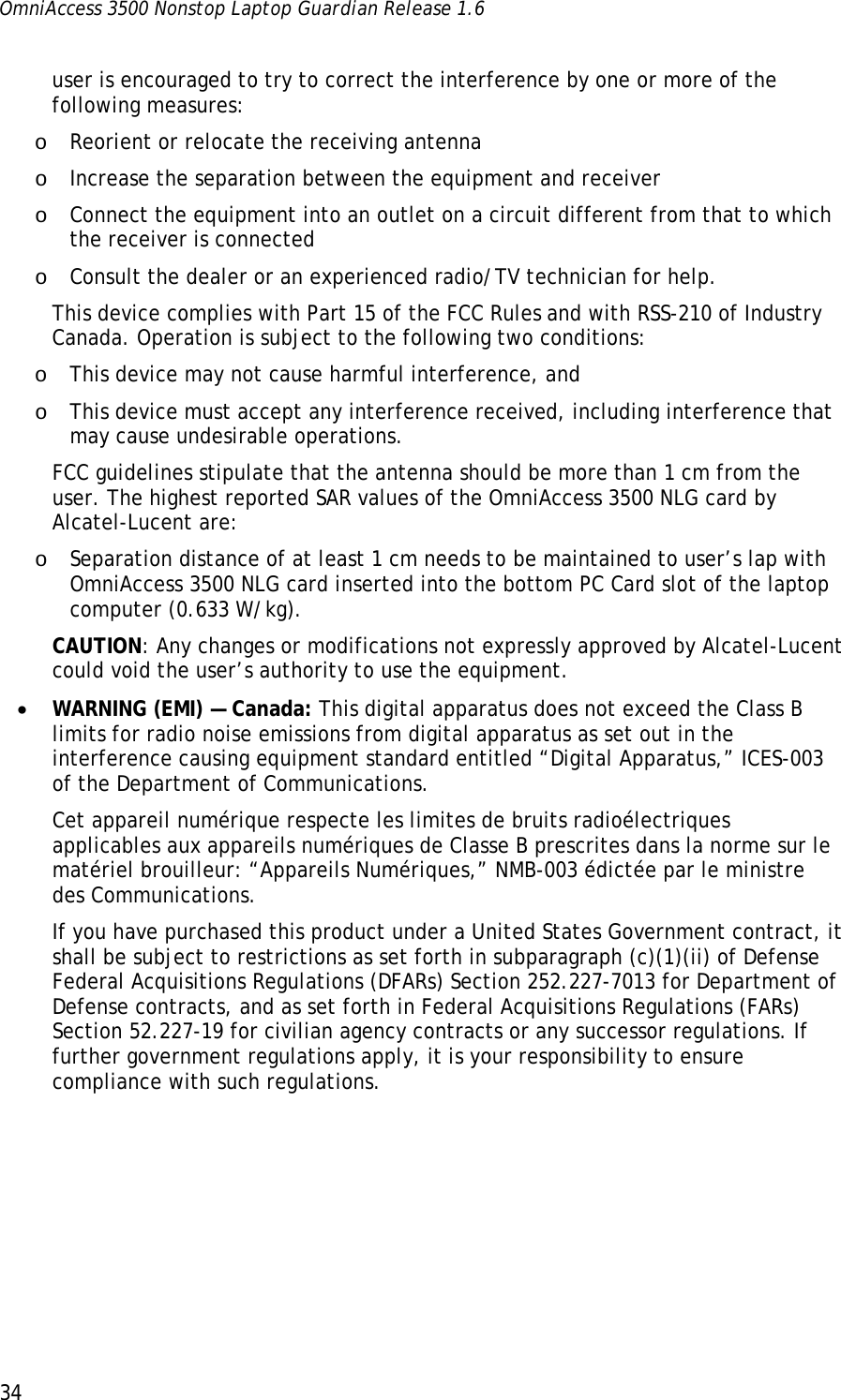 OmniAccess 3500 Nonstop Laptop Guardian Release 1.6  34 user is encouraged to try to correct the interference by one or more of the following measures: o Reorient or relocate the receiving antenna o Increase the separation between the equipment and receiver o Connect the equipment into an outlet on a circuit different from that to which the receiver is connected o Consult the dealer or an experienced radio/TV technician for help. This device complies with Part 15 of the FCC Rules and with RSS-210 of Industry Canada. Operation is subject to the following two conditions: o This device may not cause harmful interference, and o This device must accept any interference received, including interference that may cause undesirable operations. FCC guidelines stipulate that the antenna should be more than 1 cm from the user. The highest reported SAR values of the OmniAccess 3500 NLG card by Alcatel-Lucent are: o Separation distance of at least 1 cm needs to be maintained to user’s lap with OmniAccess 3500 NLG card inserted into the bottom PC Card slot of the laptop computer (0.633 W/kg). CAUTION: Any changes or modifications not expressly approved by Alcatel-Lucent could void the user’s authority to use the equipment. • WARNING (EMI) — Canada: This digital apparatus does not exceed the Class B limits for radio noise emissions from digital apparatus as set out in the interference causing equipment standard entitled “Digital Apparatus,” ICES-003 of the Department of Communications. Cet appareil numérique respecte les limites de bruits radioélectriques applicables aux appareils numériques de Classe B prescrites dans la norme sur le matériel brouilleur: “Appareils Numériques,” NMB-003 édictée par le ministre des Communications. If you have purchased this product under a United States Government contract, it shall be subject to restrictions as set forth in subparagraph (c)(1)(ii) of Defense Federal Acquisitions Regulations (DFARs) Section 252.227-7013 for Department of Defense contracts, and as set forth in Federal Acquisitions Regulations (FARs) Section 52.227-19 for civilian agency contracts or any successor regulations. If further government regulations apply, it is your responsibility to ensure compliance with such regulations.  